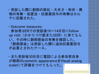 ・受診した際に創部の部位・大きさ・形状・異
物の有無・処置法・抗菌薬投与の有無はカル
テに記載された。
・Outcome measures:
参加者はERでの受診後10〜14日目にfollow
up visit（かかりつけ医またはER）に来てもら
い、その時に創部感染の有無を確認した。
「創部感染」は受診した際に追加抗菌薬投与
が必要とされたケース。
・また受診後30日目に電話による参加者自身
が創部のcosmetic appearanceをVisual analog
scaleにて評価をつけてもらった。
 