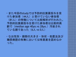 ・また今回のstudyでは予防的抗菌薬投与を受
けた参加者（44人）と受けていない参加者
（81人）の特徴について比較解析が行われた。
予防的抗菌薬投与を受けた参加者は比較的高
齢で（median age 40yo.vs 28yo.）汚染され
ている創であった（6人 vs 0人）
・なお性別・創部の大きさ・形状・処置法及び
糖尿病歴の有無においては有意差を認めなか
った。
 