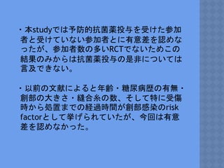 ・本studyでは予防的抗菌薬投与を受けた参加
者と受けていない参加者とに有意差を認めな
ったが、参加者数の多いRCTでないためこの
結果のみからは抗菌薬投与の是非については
言及できない。
・以前の文献によると年齢・糖尿病歴の有無・
創部の大きさ・縫合糸の数、そして特に受傷
時から処置までの経過時間が創部感染のrisk
factorとして挙げられていたが、今回は有意
差を認めなかった。
 