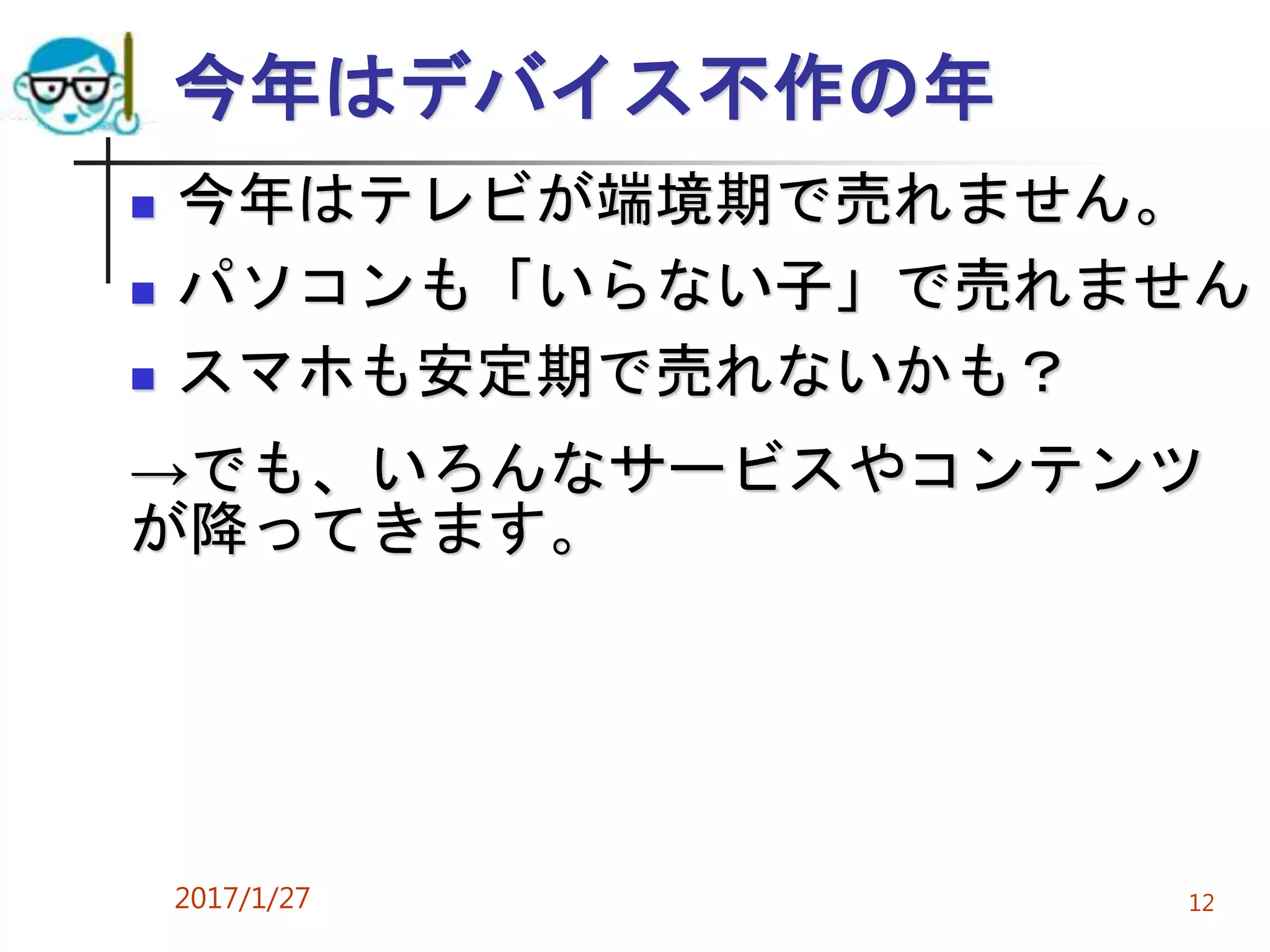 今年はデバイス不作の年
 今年はテレビが端境期で売れません。
 パソコンも「いらない子」で売れません
 スマホも安定期で売れないかも？
→でも、いろんなサービスやコンテンツ
が降ってきます。
2017/1/27 12
 