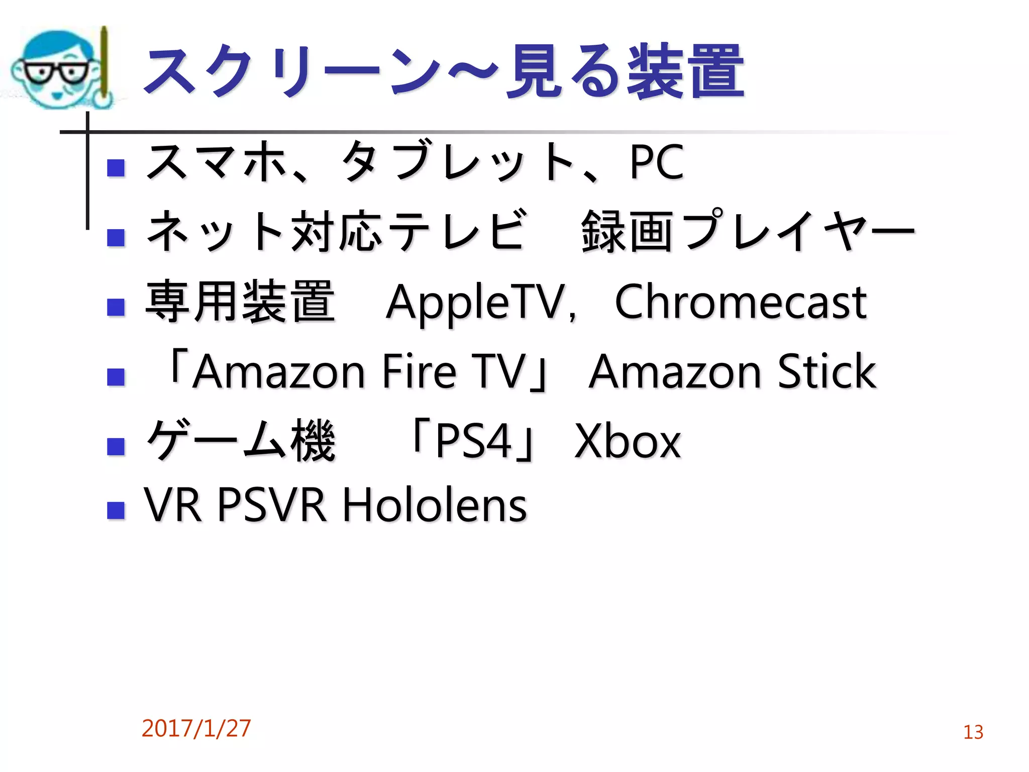 スクリーン～見る装置
 スマホ、タブレット、PC
 ネット対応テレビ 録画プレイヤー
 専用装置 AppleTV，Chromecast
 「Amazon Fire TV」 Amazon Stick
 ゲーム機 「PS4」 Xbox
 VR PSVR Hololens
2017/1/27 13
 