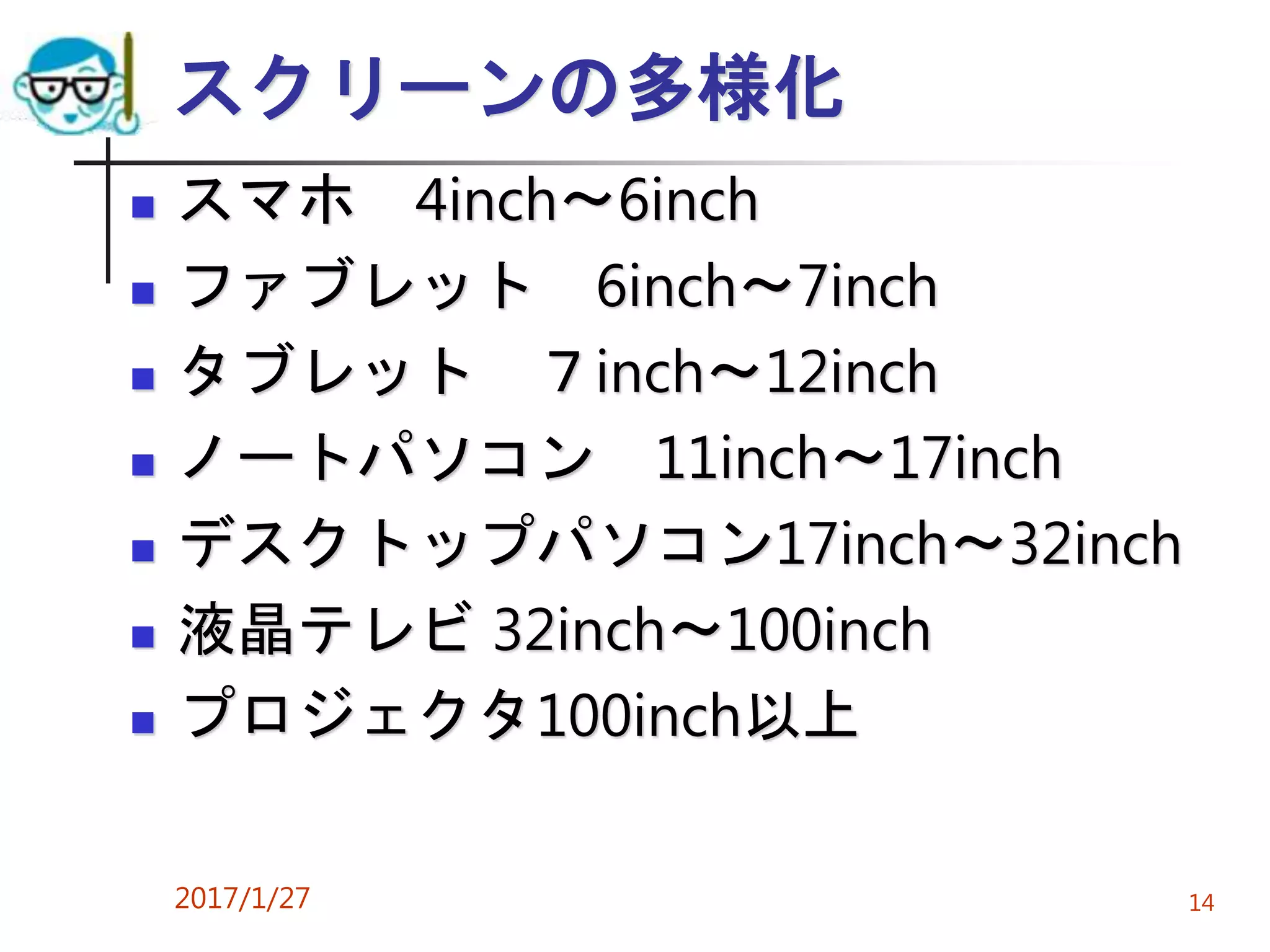 スクリーンの多様化
 スマホ 4inch～6inch
 ファブレット 6inch～7inch
 タブレット ７inch～12inch
 ノートパソコン 11inch～17inch
 デスクトップパソコン17inch～32inch
 液晶テレビ 32inch～100inch
 プロジェクタ100inch以上
2017/1/27 14
 