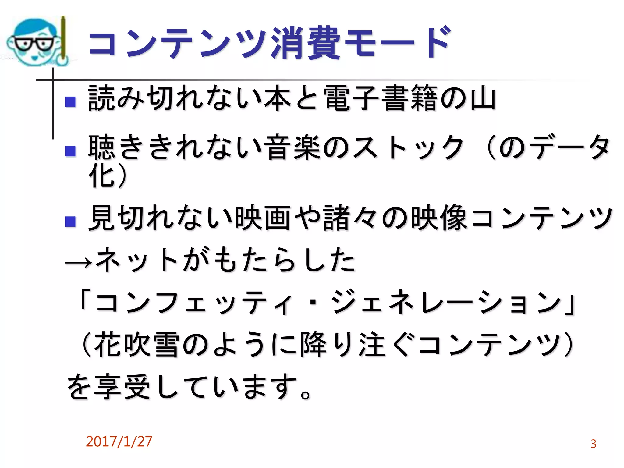コンテンツ消費モード
 読み切れない本と電子書籍の山
 聴ききれない音楽のストック（のデータ
化）
 見切れない映画や諸々の映像コンテンツ
→ネットがもたらした
「コンフェッティ・ジェネレーション」
（花吹雪のように降り注ぐコンテンツ）
を享受しています。
2017/1/27 3
 