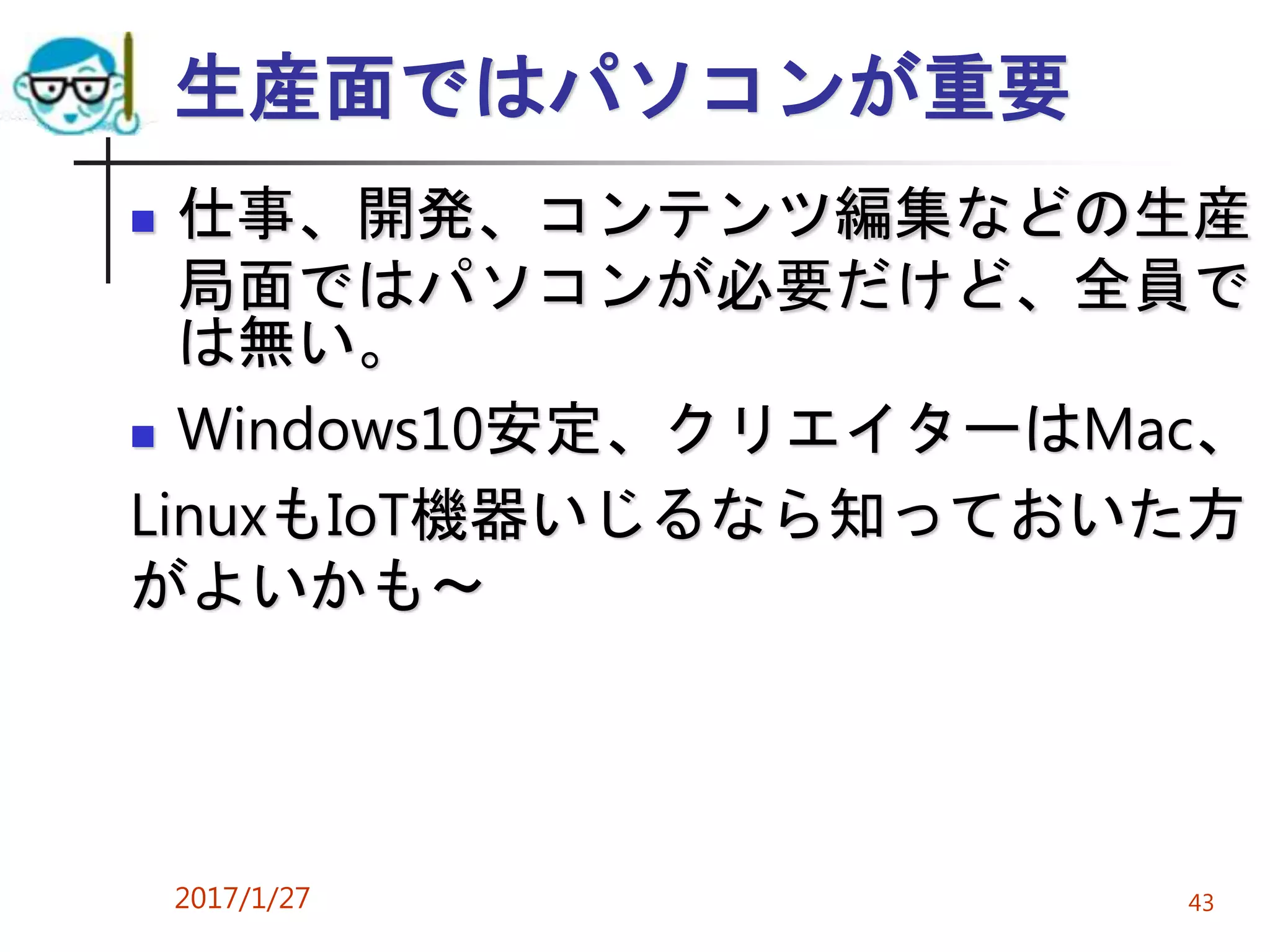生産面ではパソコンが重要
 仕事、開発、コンテンツ編集などの生産
局面ではパソコンが必要だけど、全員で
は無い。
 Windows10安定、クリエイターはMac、
LinuxもIoT機器いじるなら知っておいた方
がよいかも～
2017/1/27 43
 