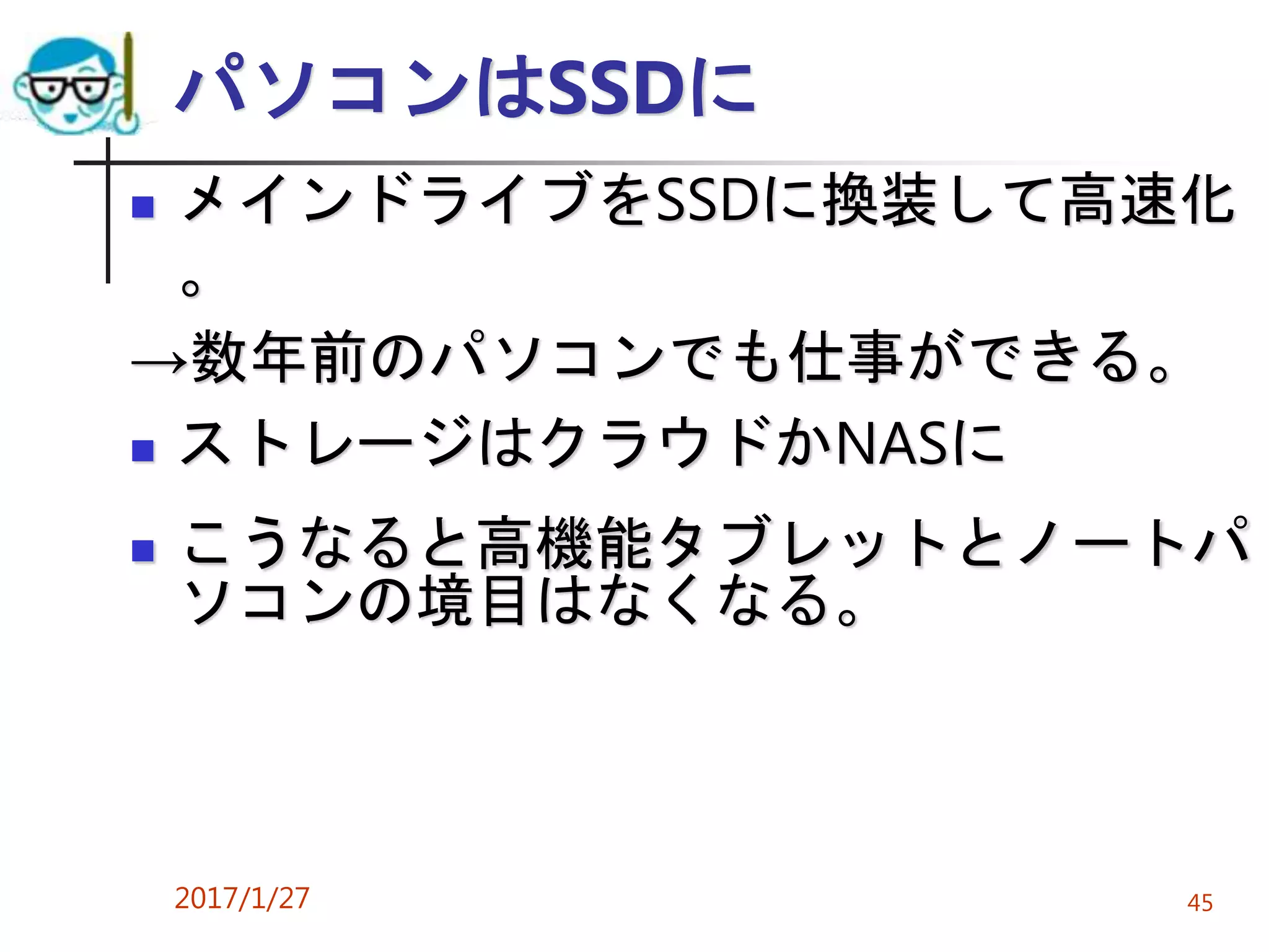 パソコンはSSDに
 メインドライブをSSDに換装して高速化
。
→数年前のパソコンでも仕事ができる。
 ストレージはクラウドかNASに
 こうなると高機能タブレットとノートパ
ソコンの境目はなくなる。
2017/1/27 45
 
