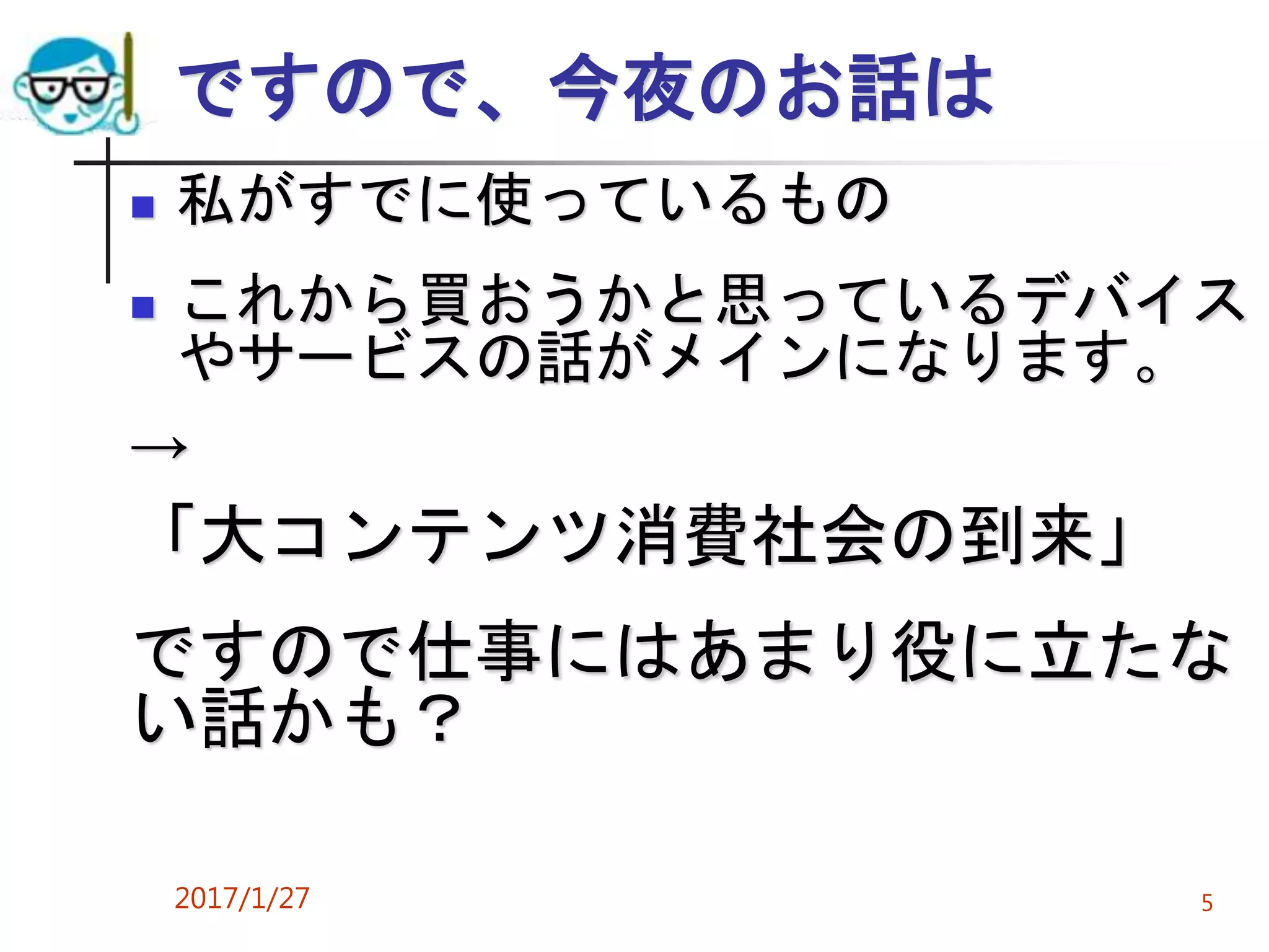 ですので、今夜のお話は
 私がすでに使っているもの
 これから買おうかと思っているデバイス
やサービスの話がメインになります。
→
「大コンテンツ消費社会の到来」
ですので仕事にはあまり役に立たな
い話かも？
2017/1/27 5
 