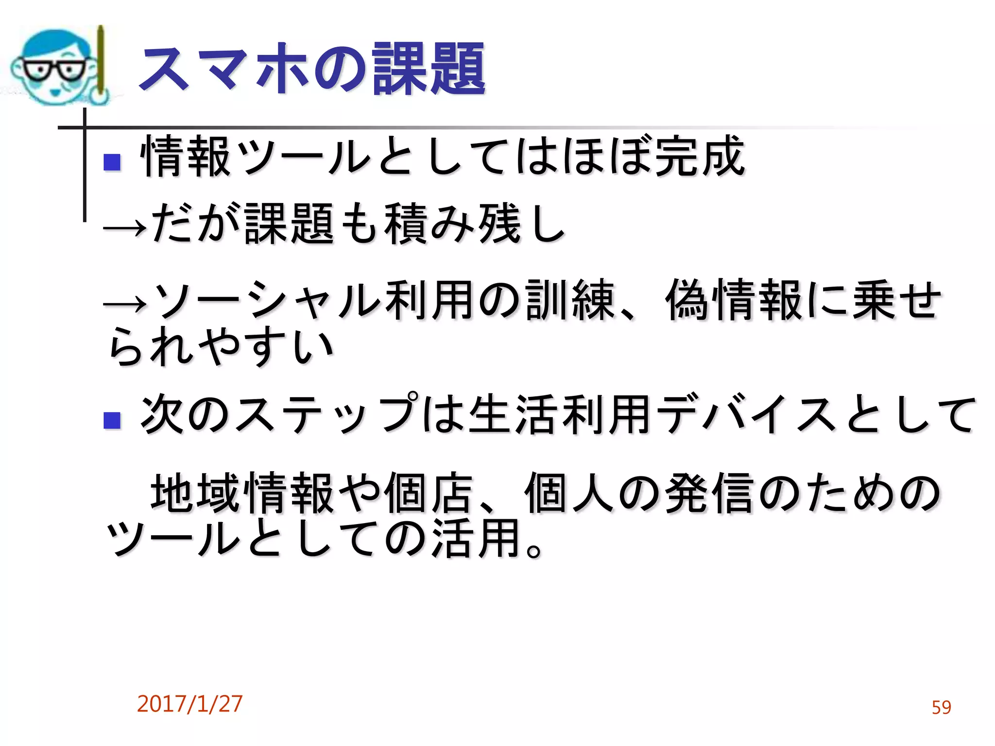 スマホの課題
 情報ツールとしてはほぼ完成
→だが課題も積み残し
→ソーシャル利用の訓練、偽情報に乗せ
られやすい
 次のステップは生活利用デバイスとして
地域情報や個店、個人の発信のための
ツールとしての活用。
2017/1/27 59
 