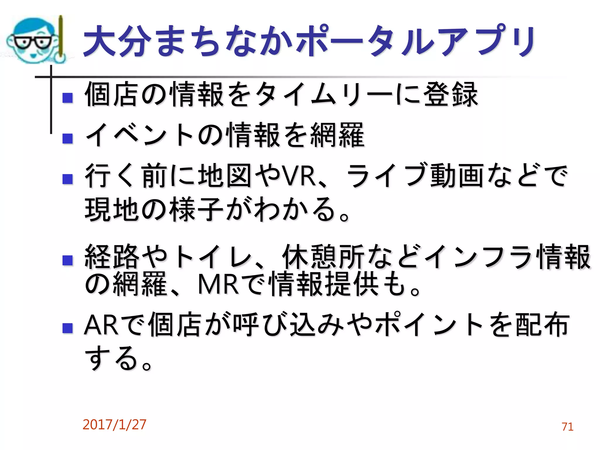大分まちなかポータルアプリ
 個店の情報をタイムリーに登録
 イベントの情報を網羅
 行く前に地図やVR、ライブ動画などで
現地の様子がわかる。
 経路やトイレ、休憩所などインフラ情報
の網羅、MRで情報提供も。
 ARで個店が呼び込みやポイントを配布
する。
2017/1/27 71
 