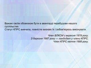 Важаю своїм обовязком бути в авангарді перебудови нашого
суспільства.
Статут КПРС вивчила, повністю визнаю їх і зобов'язуюсь виконувати.
Член ВЛКСМ з вересня 1978 року.
З березня 1987 року — кандидат у члени КПРС.
Член КПРС квітня 1988 року.
 