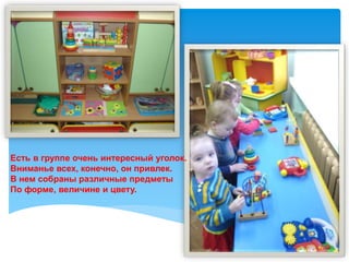 Есть в группе очень интересный уголок.
Вниманье всех, конечно, он привлек.
В нем собраны различные предметы
По форме, величине и цвету.
 
