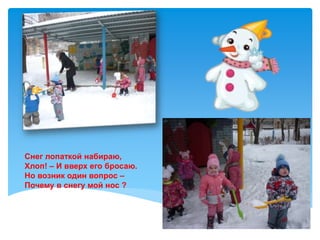 Снег лопаткой набираю,
Хлоп! – И вверх его бросаю.
Но возник один вопрос –
Почему в снегу мой нос ?
 