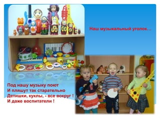 Под нашу музыку поют
И пляшут так старательно
Детишки, куклы, - все вокруг !
И даже воспитатели !
Наш музыкальный уголок…
 