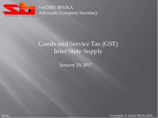 Copyright © Sachin Bhola 2016
SACHIN BHOLA
Advocate, Company Secretary
Goods and Service Tax (GST)
Inter State Supply
January 29, 2017
Delhi
 