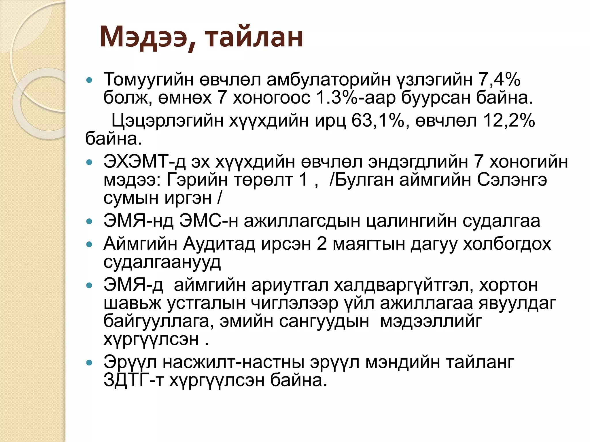 Мэдээ, тайлан
 Томуугийн өвчлөл амбулаторийн үзлэгийн 7,4%
болж, өмнөх 7 хоногоос 1.3%-аар буурсан байна.
Цэцэрлэгийн хүүхдийн ирц 63,1%, өвчлөл 12,2%
байна.
 ЭХЭМТ-д эх хүүхдийн өвчлөл эндэгдлийн 7 хоногийн
мэдээ: Гэрийн төрөлт 1 , /Булган аймгийн Сэлэнгэ
сумын иргэн /
 ЭМЯ-нд ЭМС-н ажиллагсдын цалингийн судалгаа
 Аймгийн Аудитад ирсэн 2 маягтын дагуу холбогдох
судалгаанууд
 ЭМЯ-д аймгийн ариутгал халдваргүйтгэл, хортон
шавьж устгалын чиглэлээр үйл ажиллагаа явуулдаг
байгууллага, эмийн сангуудын мэдээллийг
хүргүүлсэн .
 Эрүүл насжилт-настны эрүүл мэндийн тайланг
ЗДТГ-т хүргүүлсэн байна.
 