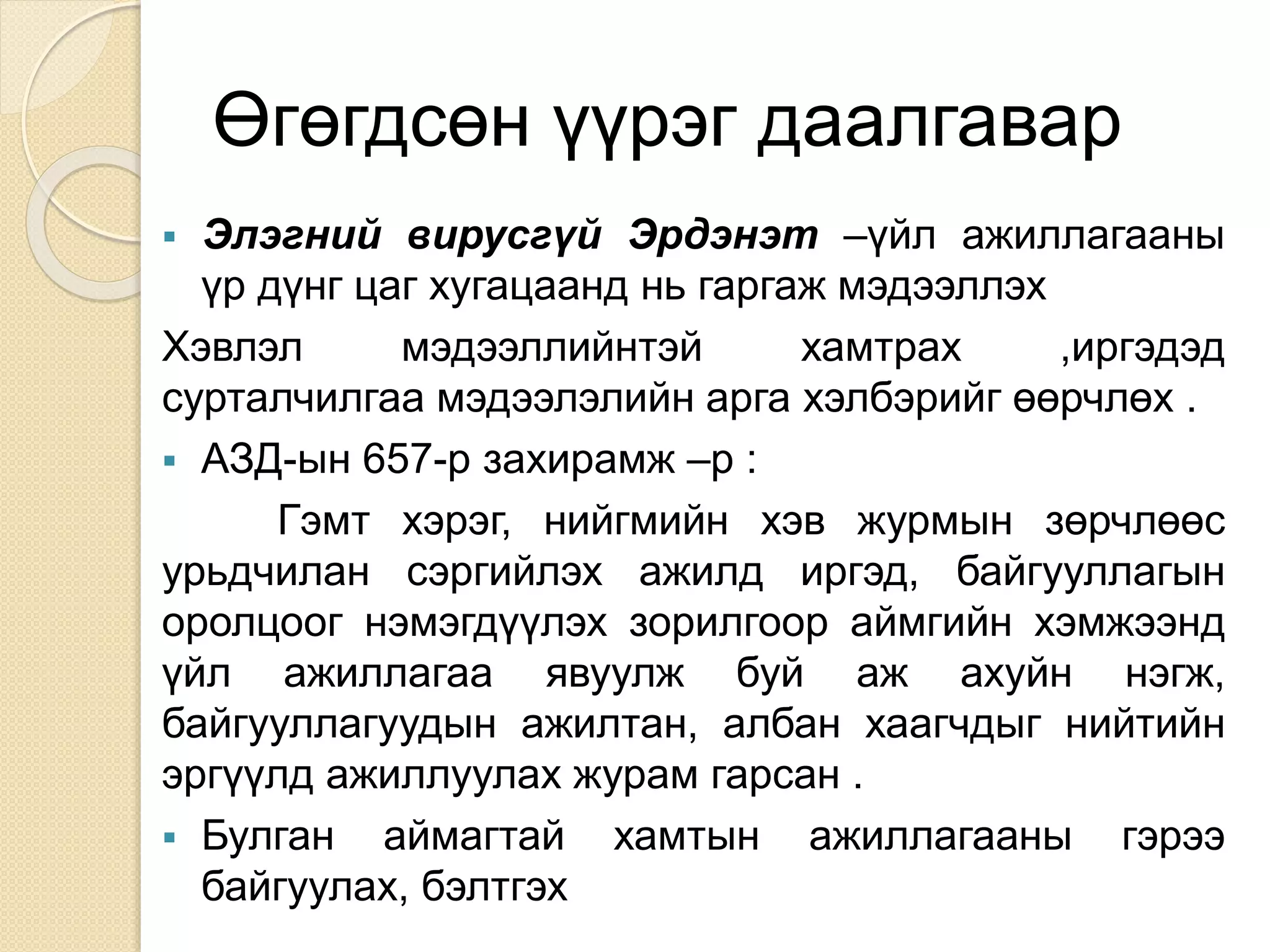 Өгөгдсөн үүрэг даалгавар
 Элэгний вирусгүй Эрдэнэт –үйл ажиллагааны
үр дүнг цаг хугацаанд нь гаргаж мэдээллэх
Хэвлэл мэдээллийнтэй хамтрах ,иргэдэд
сурталчилгаа мэдээлэлийн арга хэлбэрийг өөрчлөх .
 АЗД-ын 657-р захирамж –р :
Гэмт хэрэг, нийгмийн хэв журмын зөрчлөөс
урьдчилан сэргийлэх ажилд иргэд, байгууллагын
оролцоог нэмэгдүүлэх зорилгоор аймгийн хэмжээнд
үйл ажиллагаа явуулж буй аж ахуйн нэгж,
байгууллагуудын ажилтан, албан хаагчдыг нийтийн
эргүүлд ажиллуулах журам гарсан .
 Булган аймагтай хамтын ажиллагааны гэрээ
байгуулах, бэлтгэх
 