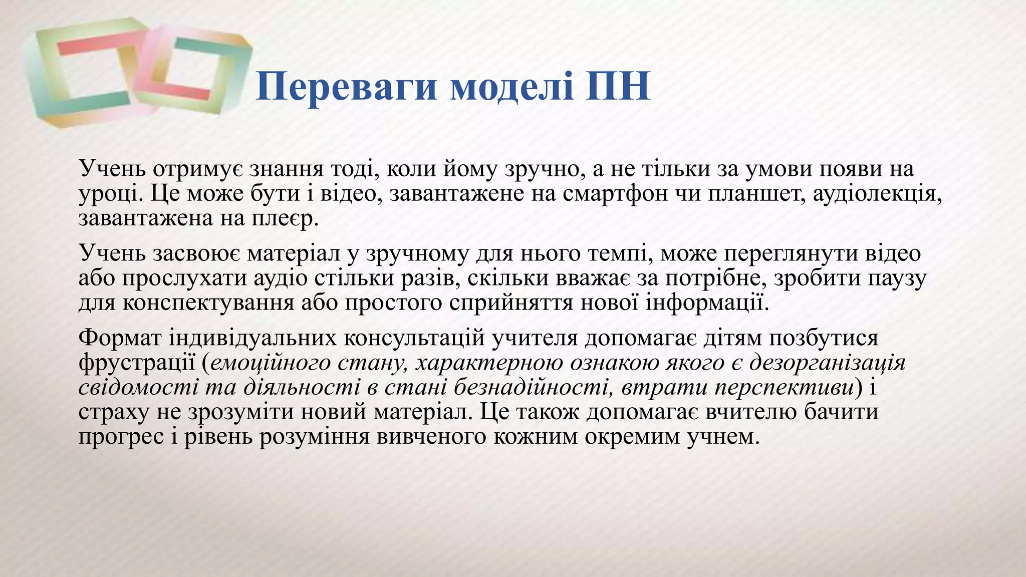 Переваги моделі ПН
Учень отримує знання тоді, коли йому зручно, а не тільки за умови появи на
уроці. Це може бути і відео, завантажене на смартфон чи планшет, аудіолекція,
завантажена на плеєр.
Учень засвоює матеріал у зручному для нього темпі, може переглянути відео
або прослухати аудіо стільки разів, скільки вважає за потрібне, зробити паузу
для конспектування або простого сприйняття нової інформації.
Формат індивідуальних консультацій учителя допомагає дітям позбутися
фрустрації (емоційного стану, характерною ознакою якого є дезорганізація
свідомості та діяльності в стані безнадійності, втрати перспективи) і
страху не зрозуміти новий матеріал. Це також допомагає вчителю бачити
прогрес і рівень розуміння вивченого кожним окремим учнем.
 