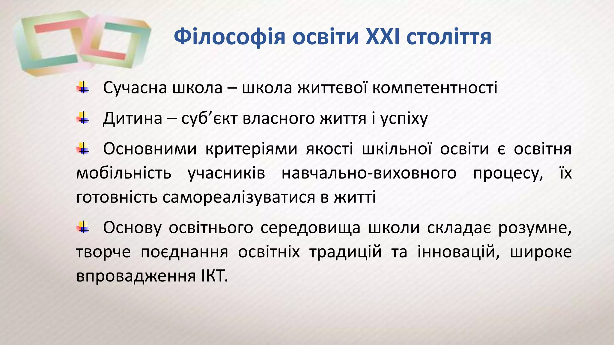 Філософія освіти ХХІ століття
Сучасна школа – школа життєвої компетентності
Дитина – суб’єкт власного життя і успіху
Основними критеріями якості шкільної освіти є освітня
мобільність учасників навчально-виховного процесу, їх
готовність самореалізуватися в житті
Основу освітнього середовища школи складає розумне,
творче поєднання освітніх традицій та інновацій, широке
впровадження ІКТ.
 