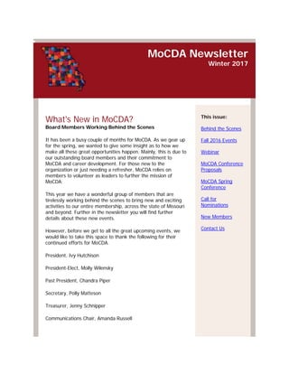 MoCDA Newsletter
Winter 2017
What's New in MoCDA?
Board Members Working Behind the Scenes
It has been a busy couple of months for MoCDA. As we gear up
for the spring, we wanted to give some insight as to how we
make all these great opportunities happen. Mainly, this is due to
our outstanding board members and their commitment to
MoCDA and career development. For those new to the
organization or just needing a refresher, MoCDA relies on
members to volunteer as leaders to further the mission of
MoCDA.
This year we have a wonderful group of members that are
tirelessly working behind the scenes to bring new and exciting
activities to our entire membership, across the state of Missouri
and beyond. Further in the newsletter you will find further
details about these new events.
However, before we get to all the great upcoming events, we
would like to take this space to thank the following for their
continued efforts for MoCDA.
President, Ivy Hutchison
President-Elect, Molly Wilensky
Past President, Chandra Piper
Secretary, Polly Matteson
Treasurer, Jenny Schnipper
Communications Chair, Amanda Russell
This issue:
Behind the Scenes
Fall 2016 Events
Webinar
MoCDA Conference
Proposals
MoCDA Spring
Conference
Call for
Nominations
New Members
Contact Us
 