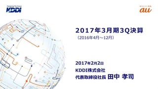 KDDI株式会社
代表取締役社長 田中 孝司
2017年2月2日
（2016年4月～12月）
2017年3月期3Q決算
 
