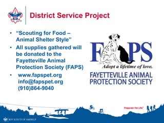 District Service Project
• “Scouting for Food –
Animal Shelter Style”
• All supplies gathered will
be donated to the
Fayetteville Animal
Protection Society (FAPS)
• www.fapspet.org
info@fapspet.org
(910)864-9040
 