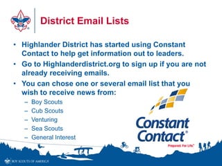 District Email Lists
• Highlander District has started using Constant
Contact to help get information out to leaders.
• Go to Highlanderdistrict.org to sign up if you are not
already receiving emails.
• You can chose one or several email list that you
wish to receive news from:
– Boy Scouts
– Cub Scouts
– Venturing
– Sea Scouts
– General Interest
 