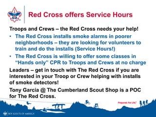 Red Cross offers Service Hours
Troops and Crews – the Red Cross needs your help!
• The Red Cross installs smoke alarms in poorer
neighborhoods – they are looking for volunteers to
train and do the installs (Service Hours!)
• The Red Cross is willing to offer some classes in
“Hands only” CPR to Troops and Crews at no charge
Leaders – get in touch with The Red Cross if you are
interested in your Troop or Crew helping with installs
of smoke detectors!
Tony Garcia @ The Cumberland Scout Shop is a POC
for The Red Cross.
 