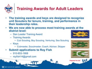 Training Awards for Adult Leaders
• The training awards and keys are designed to recognize
unit Scouters for tenure, training, and performance in
their leadership roles.
• We are now able to process most training awards at the
district level:
– Den Leader Training Award
– Training Awards
• Cub Scouting, Boy Scouting, Venturing, Sea Scouting
– Keys
• Cubmaster, Scoutmaster, Coach, Advisor, Skipper
• Submit applications to Roy Fish
– 910-853-1668
– royfish14@gmail.com
 