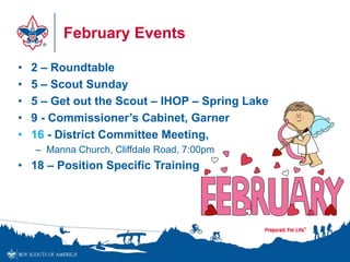 February Events
• 2 – Roundtable
• 5 – Scout Sunday
• 5 – Get out the Scout – IHOP – Spring Lake
• 9 - Commissioner’s Cabinet, Garner
• 16 - District Committee Meeting,
– Manna Church, Cliffdale Road, 7:00pm
• 18 – Position Specific Training
 