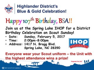 Highlander District’s
Blue & Gold Celebration!
Happy 107th Birthday, BSA!!
Join us at the Spring Lake IHOP for a District
Birthday Celebration on Scout Sunday!
• Date: Sunday, February 5, 2017
• Time: 2:00pm-8:00pm
• Address: 1417 N. Bragg Blvd.
Spring Lake, NC 28390
Everyone wear your Scout uniform – the Unit with
the highest attendance wins a prize!
 
