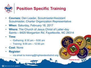 Position Specific Training
• Courses: Den Leader, Scoutmaster/Assistant
Scoutmaster, Charter Organization Representative
• When: Saturday, February 18, 2017
• Where: The Church of Jesus Christ of Latter-day
Saints – 6420 Morganton Rd, Fayetteville, NC 28314
• Time:
– Gathering: 8:30 am – 9:00 am
– Training: 9:00 am – 12:00 pm
• Cost: None
• Register:
– via email to training@highlanderdistrict.org
 