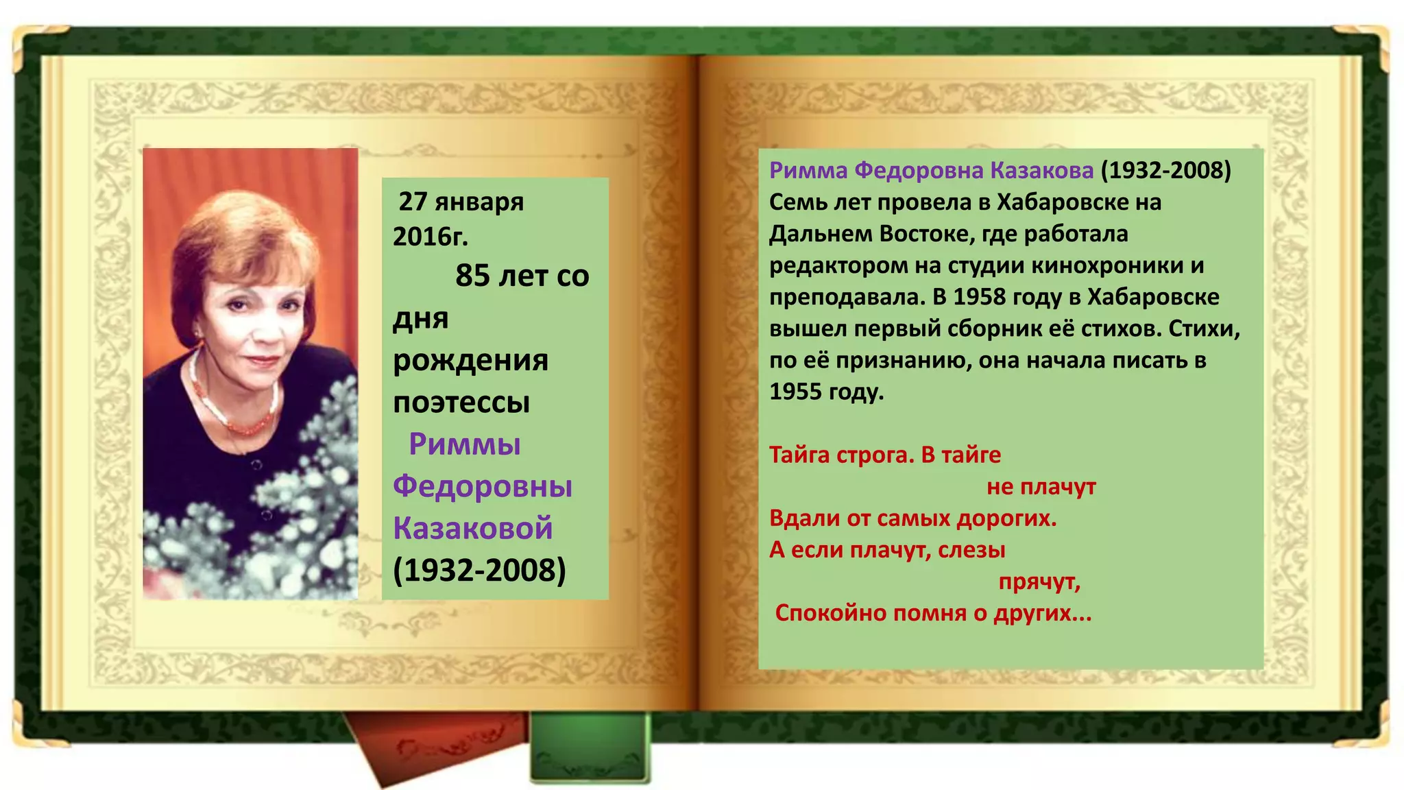 27 января
2016г.
85 лет со
дня
рождения
поэтессы
Риммы
Федоровны
Казаковой
(1932-2008)
Римма Федоровна Казакова (1932-2008)
Семь лет провела в Хабаровске на
Дальнем Востоке, где работала
редактором на студии кинохроники и
преподавала. В 1958 году в Хабаровске
вышел первый сборник её стихов. Стихи,
по её признанию, она начала писать в
1955 году.
Тайга строга. В тайге
не плачут
Вдали от самых дорогих.
А если плачут, слезы
прячут,
Спокойно помня о других...
 