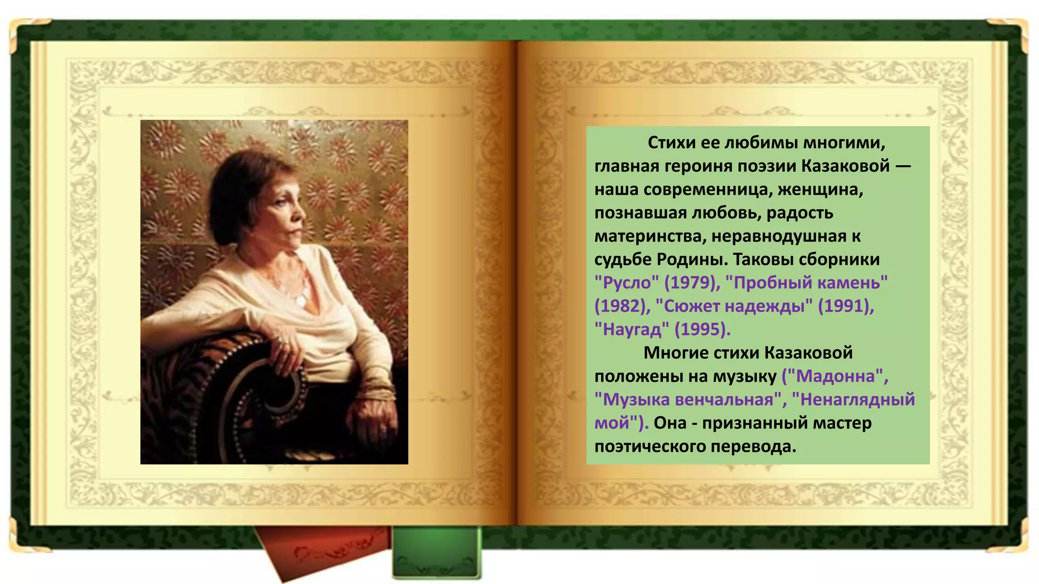 Стихи ее любимы многими,
главная героиня поэзии Казаковой —
наша современница, женщина,
познавшая любовь, радость
материнства, неравнодушная к
судьбе Родины. Таковы сборники
"Русло" (1979), "Пробный камень"
(1982), "Сюжет надежды" (1991),
"Наугад" (1995).
Многие стихи Казаковой
положены на музыку ("Мадонна",
"Музыка венчальная", "Ненаглядный
мой"). Она - признанный мастер
поэтического перевода.
 