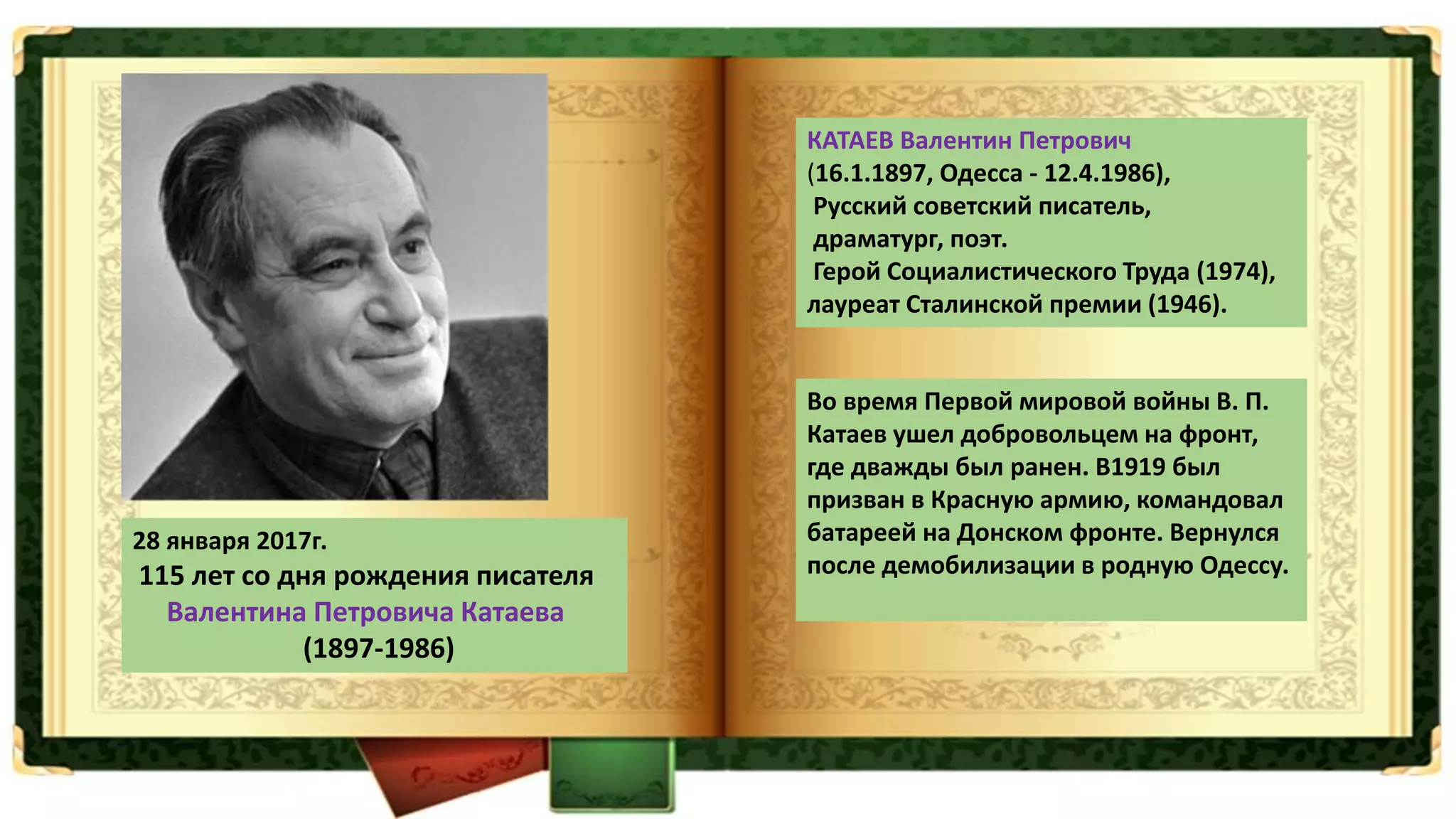 28 января 2017г.
115 лет со дня рождения писателя
Валентина Петровича Катаева
(1897-1986)
КАТАЕВ Валентин Петрович
(16.1.1897, Одесса - 12.4.1986),
Русский советский писатель,
драматург, поэт.
Герой Социалистического Труда (1974),
лауреат Сталинской премии (1946).
Во время Первой мировой войны В. П.
Катаев ушел добровольцем на фронт,
где дважды был ранен. В1919 был
призван в Красную армию, командовал
батареей на Донском фронте. Вернулся
после демобилизации в родную Одессу.
 