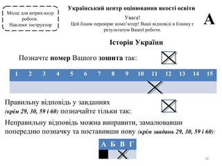 28
Місце для штрих-коду
роботи.
Наклеює інструктор
Український центр оцінювання якості освіти
Увага!
Цей бланк перевіряє комп’ютер! Ваші відповіді в бланку є
результатом Вашої роботи.
А
Історія України
Позначте номер Вашого зошита так:
1 2 3 4 5 6 7 8 9 10 11 12 13 14 15
Правильну відповідь у завданнях
(крім 29, 30, 59 і 60) позначайте тільки так:
Неправильну відповідь можна виправити, замалювавши
попередню позначку та поставивши нову (крім завдань 29, 30, 59 і 60):
А Б В Г
 