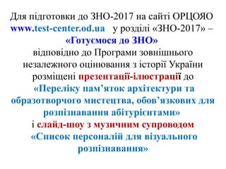 Для підготовки до ЗНО-2017 на сайті ОРЦОЯО
www.test-center.od.ua у розділі «ЗНО-2017» –
«Готуємося до ЗНО»
відповідно до Програми зовнішнього
незалежного оцінювання з історії України
розміщені презентації-ілюстрації до
«Переліку пам’яток архітектури та
образотворчого мистецтва, обов’язкових для
розпізнавання абітурієнтами»
і слайд-шоу з музичним супроводом
«Список персоналій для візуального
розпізнавання»
 