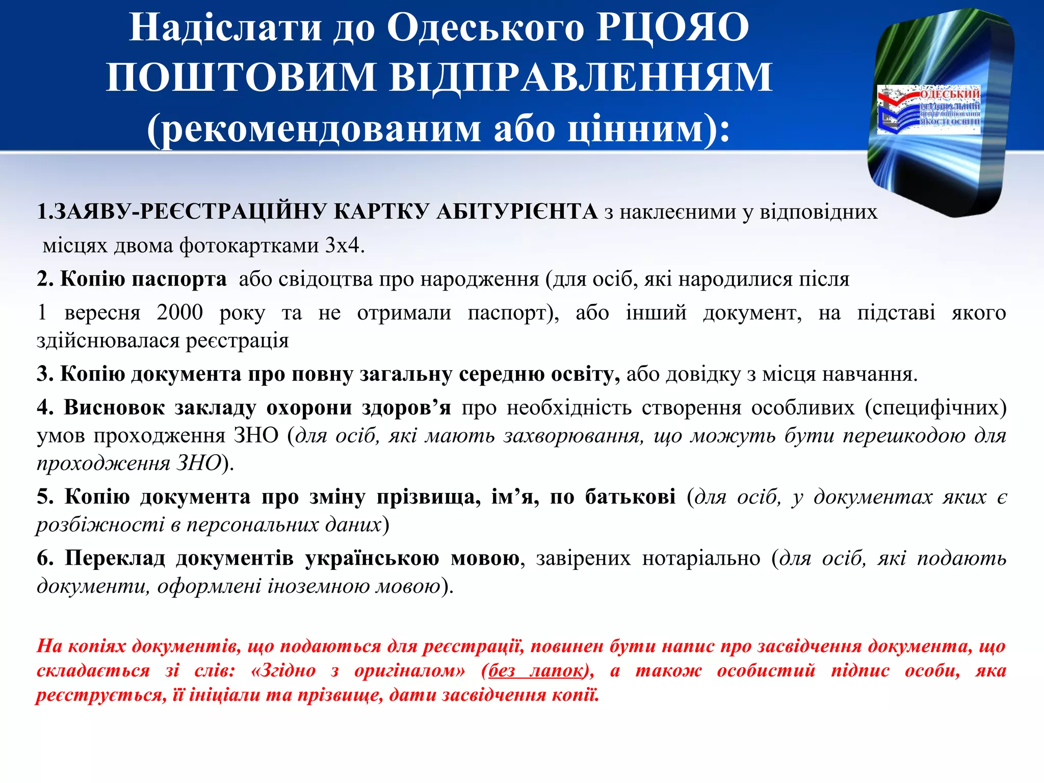 Надіслати до Одеського РЦОЯО
ПОШТОВИМ ВІДПРАВЛЕННЯМ
(рекомендованим або цінним):
1.ЗАЯВУ-РЕЄСТРАЦІЙНУ КАРТКУ АБІТУРІЄНТА з наклеєними у відповідних
місцях двома фотокартками 3х4.
2. Копію паспорта або свідоцтва про народження (для осіб, які народилися після
1 вересня 2000 року та не отримали паспорт), або інший документ, на підставі якого
здійснювалася реєстрація
3. Копію документа про повну загальну середню освіту, або довідку з місця навчання.
4. Висновок закладу охорони здоров’я про необхідність створення особливих (специфічних)
умов проходження ЗНО (для осіб, які мають захворювання, що можуть бути перешкодою для
проходження ЗНО).
5. Копію документа про зміну прізвища, ім’я, по батькові (для осіб, у документах яких є
розбіжності в персональних даних)
6. Переклад документів українською мовою, завірених нотаріально (для осіб, які подають
документи, оформлені іноземною мовою).
На копіях документів, що подаються для реєстрації, повинен бути напис про засвідчення документа, що
складається зі слів: «Згідно з оригіналом» (без лапок), а також особистий підпис особи, яка
реєструється, її ініціали та прізвище, дати засвідчення копії.
 