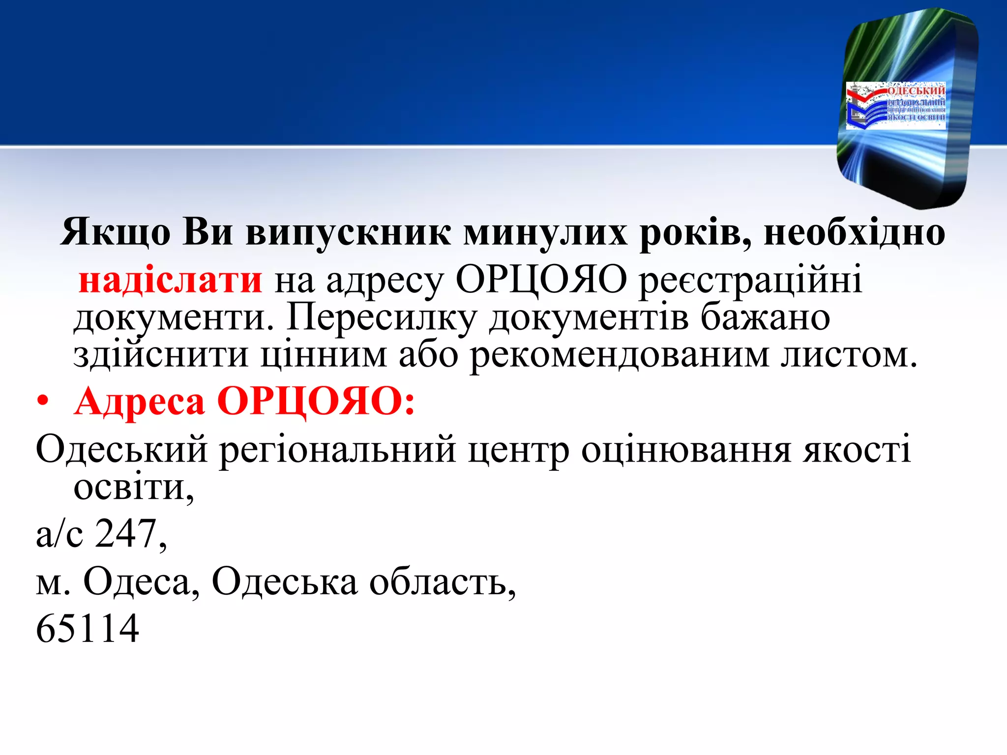 Якщо Ви випускник минулих років, необхідно
надіслати на адресу ОРЦОЯО реєстраційні
документи. Пересилку документів бажано
здійснити цінним або рекомендованим листом.
• Адреса ОРЦОЯО:
Одеський регіональний центр оцінювання якості
освіти,
а/с 247,
м. Одеса, Одеська область,
65114
 