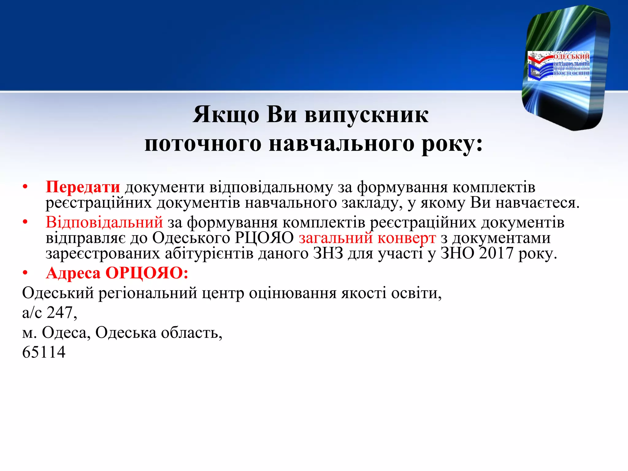 Якщо Ви випускник
поточного навчального року:
• Передати документи відповідальному за формування комплектів
реєстраційних документів навчального закладу, у якому Ви навчаєтеся.
• Відповідальний за формування комплектів реєстраційних документів
відправляє до Одеського РЦОЯО загальний конверт з документами
зареєстрованих абітурієнтів даного ЗНЗ для участі у ЗНО 2017 року.
• Адреса ОРЦОЯО:
Одеський регіональний центр оцінювання якості освіти,
а/с 247,
м. Одеса, Одеська область,
65114
 