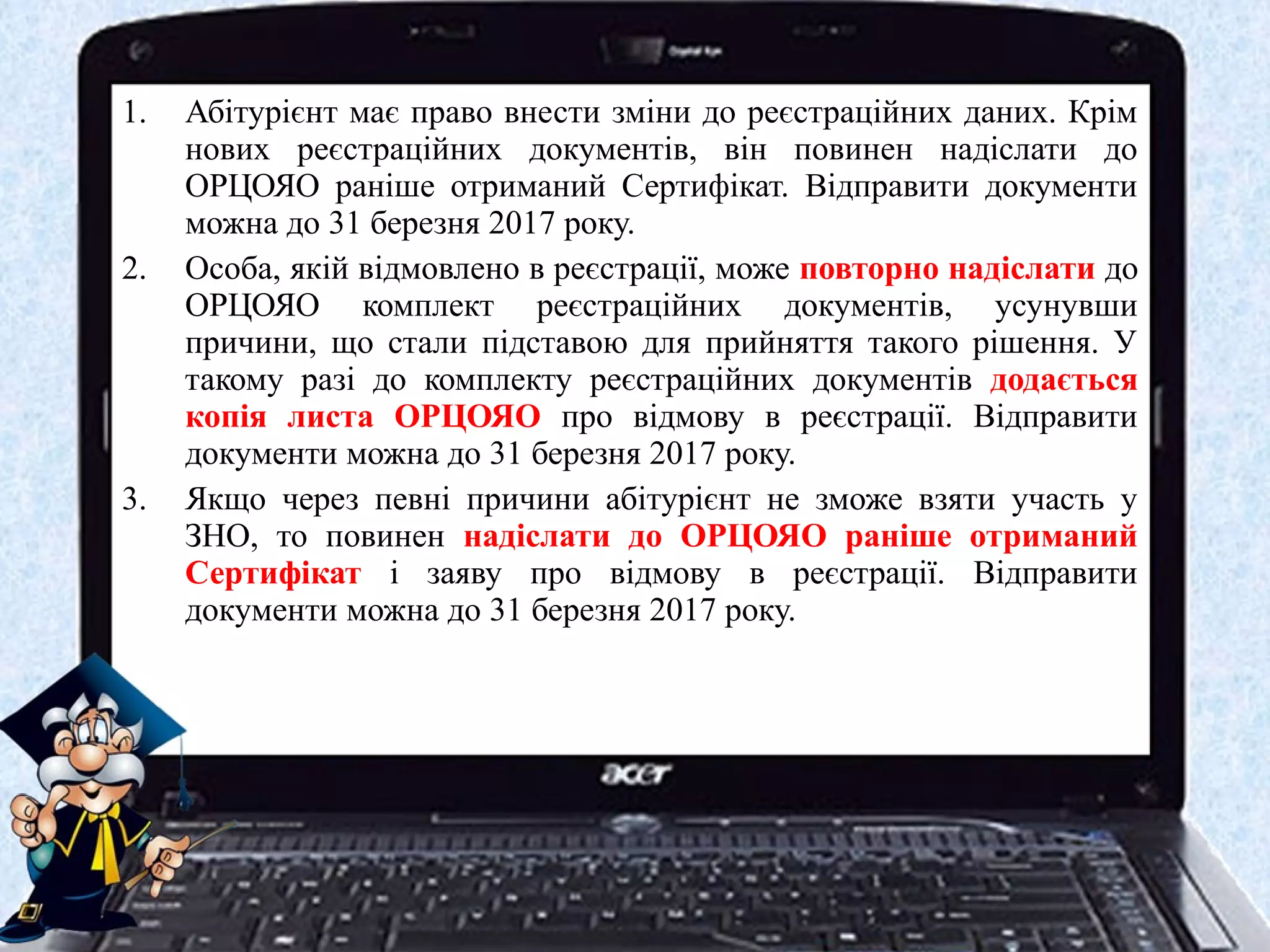 1. Абітурієнт має право внести зміни до реєстраційних даних. Крім
нових реєстраційних документів, він повинен надіслати до
ОРЦОЯО раніше отриманий Сертифікат. Відправити документи
можна до 31 березня 2017 року.
2. Особа, якій відмовлено в реєстрації, може повторно надіслати до
ОРЦОЯО комплект реєстраційних документів, усунувши
причини, що стали підставою для прийняття такого рішення. У
такому разі до комплекту реєстраційних документів додається
копія листа ОРЦОЯО про відмову в реєстрації. Відправити
документи можна до 31 березня 2017 року.
3. Якщо через певні причини абітурієнт не зможе взяти участь у
ЗНО, то повинен надіслати до ОРЦОЯО раніше отриманий
Сертифікат і заяву про відмову в реєстрації. Відправити
документи можна до 31 березня 2017 року.
 
