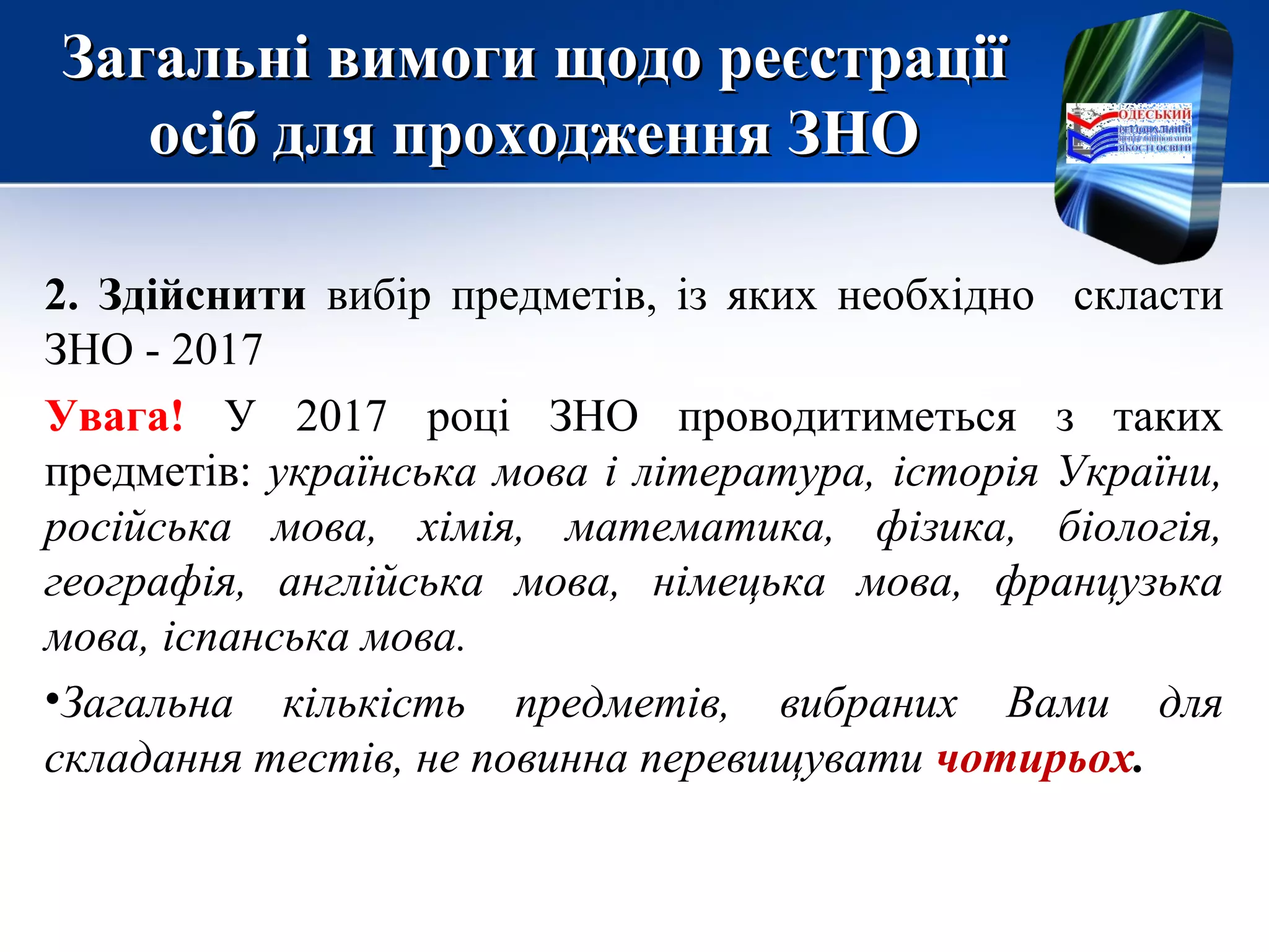 Загальні вимоги щодо реєстраціїЗагальні вимоги щодо реєстрації
осіб для проходження ЗНОосіб для проходження ЗНО
2. Здійснити вибір предметів, із яких необхідно скласти
ЗНО - 2017
Увага! У 2017 році ЗНО проводитиметься з таких
предметів: українська мова і література, історія України,
російська мова, хімія, математика, фізика, біологія,
географія, англійська мова, німецька мова, французька
мова, іспанська мова.
•Загальна кількість предметів, вибраних Вами для
складання тестів, не повинна перевищувати чотирьох.
 