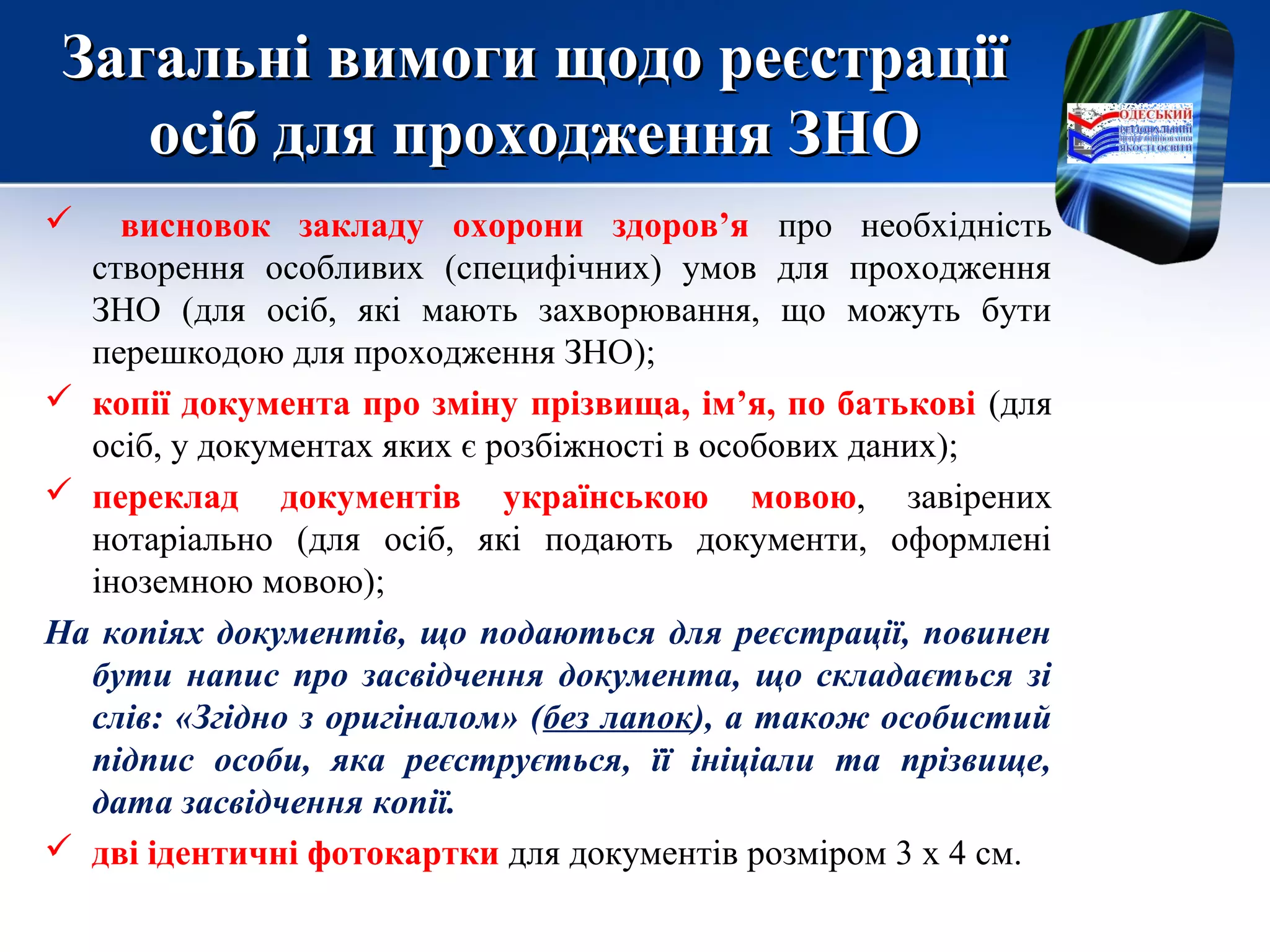 Загальні вимоги щодо реєстраціїЗагальні вимоги щодо реєстрації
осіб для проходження ЗНОосіб для проходження ЗНО
 висновок закладу охорони здоров’я про необхідність
створення особливих (специфічних) умов для проходження
ЗНО (для осіб, які мають захворювання, що можуть бути
перешкодою для проходження ЗНО);
 копії документа про зміну прізвища, ім’я, по батькові (для
осіб, у документах яких є розбіжності в особових даних);
 переклад документів українською мовою, завірених
нотаріально (для осіб, які подають документи, оформлені
іноземною мовою);
На копіях документів, що подаються для реєстрації, повинен
бути напис про засвідчення документа, що складається зі
слів: «Згідно з оригіналом» (без лапок), а також особистий
підпис особи, яка реєструється, її ініціали та прізвище,
дата засвідчення копії.
 дві ідентичні фотокартки для документів розміром 3 х 4 см.
 