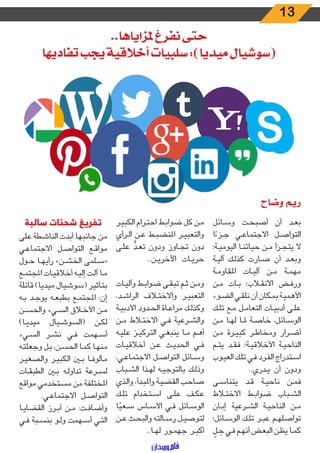 13
..‫ملزاياها‬ ‫نفرغ‬ ‫حتى‬
‫تفاديها‬ ‫يجب‬ ‫أخالقية‬ ‫سلبيات‬ :)‫ميديا‬ ‫(سوشيال‬
‫ـائل‬‫ـ‬‫س‬‫و‬ ‫ـت‬‫ـ‬‫ح‬‫أصب‬ ‫أن‬ ‫ـد‬‫ـ‬‫ع‬‫ب‬
‫ا‬ ً‫ـزء‬‫ـ‬‫ج‬ ‫ـي‬‫ـ‬‫ع‬‫االجتما‬ ‫ـل‬‫ـ‬‫ص‬‫التوا‬
‫ـة؛‬‫ـ‬‫ي‬‫اليوم‬ ‫ـا‬‫ـ‬‫ن‬‫حيات‬ ‫ـن‬‫ـ‬‫م‬ ‫ـزأ‬‫ـ‬‫ج‬‫يت‬ ‫ال‬
‫ـة‬‫ـ‬‫ي‬‫آل‬ ‫ـك‬‫ـ‬‫ل‬‫كذ‬ ‫ـارت‬‫ـ‬‫ص‬ ‫أن‬ ‫ـد‬‫ـ‬‫ع‬‫وب‬
‫ـة‬‫ـ‬‫م‬‫املقاو‬ ‫ـات‬‫ـ‬‫ي‬‫آل‬ ‫ـن‬‫ـ‬‫م‬ ‫ـة‬‫ـ‬‫م‬‫مه‬
‫ـن‬‫ـ‬‫م‬ ‫ـات‬‫ـ‬‫ب‬ ‫ـاب؛‬‫ـ‬‫ق‬‫االن‬ ‫ـض‬‫ـ‬‫ف‬‫ور‬
‫ـوء‬‫ـ‬‫ض‬‫ال‬ ‫ـي‬‫ـ‬‫ق‬‫نل‬ ‫أن‬ ‫ـكان‬‫ـ‬‫م‬‫ب‬ ‫ـة‬‫ـ‬‫ي‬‫األهم‬
‫ـك‬‫ـ‬‫ل‬‫ت‬ ‫ـع‬‫ـ‬‫م‬ ‫ـل‬‫ـ‬‫م‬‫التعا‬ ‫ـات‬‫ـ‬‫ي‬‫أدب‬ ‫ـى‬‫ـ‬‫ل‬‫ع‬
‫ـن‬‫ـ‬‫م‬ ‫ـا‬‫ـ‬‫ه‬‫ل‬ ‫ـا‬‫ـ‬‫مل‬ ‫ـة‬‫ـ‬‫ص‬‫خا‬ ،‫ـائل‬‫ـ‬‫س‬‫الو‬
‫ـن‬‫ـ‬‫م‬ ‫ـرة‬‫ـ‬‫ي‬‫كب‬ ‫ـر‬‫ـ‬‫ط‬‫ومخا‬ ‫ـرار‬‫ـ‬‫ض‬‫أ‬
‫ـم‬‫ـ‬‫ت‬‫ي‬ ‫ـد‬‫ـ‬‫ق‬‫ف‬ ‫ـة؛‬‫ـ‬‫ي‬‫األخالق‬ ‫ـة‬‫ـ‬‫ي‬‫الناح‬
‫ـوب‬‫ـ‬‫ي‬‫الع‬ ‫ـك‬‫ـ‬‫ل‬‫ت‬ ‫ـي‬‫ـ‬‫ف‬ ‫ـرد‬‫ـ‬‫ف‬‫ال‬ ‫ـتدراج‬‫ـ‬‫س‬‫ا‬
..‫ـدري‬‫ـ‬‫ي‬ ‫أن‬ ‫ودون‬
‫ـى‬‫ـ‬‫س‬‫يتنا‬ ‫ـد‬‫ـ‬‫ق‬ ‫ـة‬‫ـ‬‫ي‬‫ناح‬ ‫ـن‬‫ـ‬‫م‬‫ف‬
‫ـاط‬‫ـ‬‫ت‬‫االخ‬ ‫ـط‬‫ـ‬‫ب‬‫ضوا‬ ‫ـباب‬‫ـ‬‫ش‬‫ال‬
‫ـان‬‫ـ‬‫ب‬‫إ‬ ‫ـرعية‬‫ـ‬‫ش‬‫ال‬ ‫ـة‬‫ـ‬‫ي‬‫الناح‬ ‫ـن‬‫ـ‬‫م‬
‫ـائل؛‬‫ـ‬‫س‬‫الو‬ ‫ـك‬‫ـ‬‫ل‬‫ت‬ ‫ـر‬‫ـ‬‫ب‬‫ع‬ ‫ـم‬‫ـ‬‫ه‬‫تواصل‬
ّ‫ـل‬‫ـ‬ ِ‫ح‬ ‫ـي‬‫ـ‬‫ف‬ ‫ـم‬‫ـ‬‫ه‬‫أن‬ ‫ـض‬‫ـ‬‫ع‬‫الب‬ ‫ـن‬‫ـ‬‫ظ‬‫ي‬ ‫ـا‬‫ـ‬‫م‬‫ك‬
‫ـر‬‫ـ‬‫ي‬‫الكب‬ ‫ـرام‬‫ـ‬‫ت‬‫اح‬ ‫ـط‬‫ـ‬‫ب‬‫ضوا‬ ‫كل‬ ‫ـن‬‫ـ‬‫م‬
‫ـرأي‬‫ـ‬‫ل‬‫ا‬ ‫ـن‬‫ـ‬‫ع‬ ‫ـط‬‫ـ‬‫ب‬‫املنض‬ ‫ـر‬‫ـ‬‫ي‬‫والتعب‬
‫ـى‬‫ـ‬‫ل‬‫ع‬ ٍّ‫ـد‬‫ـ‬‫ع‬‫ت‬ ‫ودون‬ ‫ـاوز‬‫ـ‬‫ج‬‫ت‬ ‫دون‬
..‫ـن‬‫ـ‬‫ي‬‫اآلخر‬ ‫ـات‬‫ـ‬‫ي‬‫حر‬
‫ـات‬‫ـ‬‫ي‬‫وآل‬ ‫ـط‬‫ـ‬‫ب‬‫ضوا‬ ‫ـى‬‫ـ‬‫ق‬‫تب‬ ‫ـم‬‫ـ‬‫ث‬ ‫ـن‬‫ـ‬‫م‬‫و‬
،‫ـد‬‫ـ‬‫ش‬‫الرا‬ ‫ـاف‬‫ـ‬‫ت‬‫واالخ‬ ‫ـر‬‫ـ‬‫ي‬‫التعب‬
‫ـة‬‫ـ‬‫ي‬‫األدب‬ ‫ـدود‬‫ـ‬‫ح‬‫ال‬ ‫ـاة‬‫ـ‬‫ع‬‫مرا‬ ‫ـك‬‫ـ‬‫ل‬‫وكذ‬
‫ـن‬‫ـ‬‫م‬ ‫ـاط‬‫ـ‬‫ت‬‫االخ‬ ‫ـي‬‫ـ‬‫ف‬ ‫ـرعية‬‫ـ‬‫ش‬‫وال‬
‫ـه‬‫ـ‬‫ي‬‫عل‬ ‫ـز‬‫ـ‬‫ي‬‫الترك‬ ‫ـي‬‫ـ‬‫غ‬‫ينب‬ ‫ـا‬‫ـ‬‫م‬ ‫ـم‬‫ـ‬‫ه‬‫أ‬
‫ـات‬‫ـ‬‫ي‬‫أخالق‬ ‫ـن‬‫ـ‬‫ع‬ ‫ـث‬‫ـ‬‫ي‬‫الحد‬ ‫ـي‬‫ـ‬‫ف‬
،‫ـي‬‫ـ‬‫ع‬‫االجتما‬ ‫ـل‬‫ـ‬‫ص‬‫التوا‬ ‫ـائل‬‫ـ‬‫س‬‫و‬
‫ـباب‬‫ـ‬‫ش‬‫ال‬ ‫ـذا‬‫ـ‬‫ه‬‫ل‬ ‫ـه‬‫ـ‬‫ي‬‫بالتوج‬ ‫ـك‬‫ـ‬‫ل‬‫وذ‬
‫ـذي‬‫ـ‬‫ل‬‫وا‬ ،‫ـدأ‬‫ـ‬‫ب‬‫وامل‬ ‫ـة‬‫ـ‬‫ي‬‫القض‬ ‫ـب‬‫ـ‬‫ح‬‫صا‬
‫ـك‬‫ـ‬‫ل‬‫ت‬ ‫ـتخدام‬‫ـ‬‫س‬‫ا‬ ‫ـى‬‫ـ‬‫ل‬‫ع‬ ‫ـف‬‫ـ‬‫ك‬‫ع‬
‫ا‬ً‫ـعي‬‫ـ‬‫س‬ ‫ـاس‬‫ـ‬‫س‬‫األ‬ ‫ـي‬‫ـ‬‫ف‬ ‫ـائل‬‫ـ‬‫س‬‫الو‬
‫ـن‬‫ـ‬‫ع‬ ‫ـث‬‫ـ‬‫ح‬‫والب‬ ‫ـالته‬‫ـ‬‫س‬‫ر‬ ‫ـل‬‫ـ‬‫ي‬‫لتوص‬
..‫ـا‬‫ـ‬‫ه‬‫ل‬ ‫ـور‬‫ـ‬‫م‬‫جه‬ ‫ـر‬‫ـ‬‫ب‬‫أك‬
‫سالبة‬ ‫شحنات‬ ‫تفريغ‬
‫على‬ ‫ـطة‬‫ـ‬‫ش‬‫النا‬ ‫أبدت‬ ‫جانبها‬ ‫من‬
‫ـي‬‫ـ‬‫ع‬‫االجتما‬ ‫ـل‬‫ـ‬‫ص‬‫التوا‬ ‫ـع‬‫ـ‬‫ق‬‫موا‬
‫ـول‬‫ـ‬‫ح‬ ‫ـا‬‫ـ‬‫ه‬‫رأي‬ »‫ـن‬‫ـ‬‫ش‬‫الخ‬ ‫ـلمى‬‫ـ‬‫س‬«
‫ـع‬‫ـ‬‫م‬‫املجت‬ ‫ـات‬‫ـ‬‫ي‬‫أخالق‬ ‫ـه‬‫ـ‬‫ي‬‫إل‬ ‫ـت‬‫ـ‬‫ل‬‫آ‬ ‫ـا‬‫ـ‬‫م‬
‫قائلة‬ )‫ميديا‬ ‫(سوشيال‬ ‫بتأثير‬
‫ـه‬‫ـ‬‫ب‬ ‫ـد‬‫ـ‬‫ج‬‫يو‬ ‫ـه‬‫ـ‬‫ع‬‫بطب‬ ‫ـع‬‫ـ‬‫م‬‫املجت‬ :‫إن‬
‫ـن‬‫ـ‬‫س‬‫والح‬ ‫ـيء‬‫ـ‬‫س‬‫ال‬ ‫ـاق‬‫ـ‬‫خ‬‫األ‬ ‫ـن‬‫ـ‬‫م‬
)‫ـا‬‫ـ‬‫ي‬‫ميد‬ ‫ـيال‬‫ـ‬‫ش‬‫(السو‬ ‫ـن‬‫ـ‬‫ك‬‫ل‬
‫ـيء‬‫ـ‬‫س‬‫ال‬ ‫ـر‬‫ـ‬‫ش‬‫ن‬ ‫ـي‬‫ـ‬‫ف‬ ‫ـهمت‬‫ـ‬‫س‬‫أ‬
‫ـه‬‫ـ‬‫ت‬‫وجعل‬ ‫ـل‬‫ـ‬‫ب‬ ،‫ـن‬‫ـ‬‫س‬‫الح‬ ‫ـا‬‫ـ‬‫م‬‫ك‬ ‫ـا‬‫ـ‬‫ه‬‫من‬
‫ـر‬‫ـ‬‫ي‬‫والصغ‬ ‫ـر‬‫ـ‬‫ي‬‫الكب‬ ‫ـن‬‫ـ‬‫ب‬ ‫ـا‬‫ـ‬‫ف‬‫مألو‬
‫ـات‬‫ـ‬‫ق‬‫الطب‬ ‫ـن‬‫ـ‬‫ب‬ ‫ـه‬‫ـ‬‫ل‬‫تداو‬ ‫ـرعة‬‫ـ‬‫س‬‫ل‬
‫مواقع‬ ‫ـتخدمي‬‫ـ‬‫س‬‫م‬ ‫من‬ ‫املختلفة‬
.‫ـي‬‫ـ‬‫ع‬‫االجتما‬ ‫ـل‬‫ـ‬‫ص‬‫التوا‬
‫ـا‬‫ـ‬‫ي‬‫القضا‬ ‫ـرز‬‫ـ‬‫ب‬‫أ‬ ‫ـن‬‫ـ‬‫م‬ :‫ـت‬‫ـ‬‫ف‬‫وأضا‬
‫ـي‬‫ـ‬‫ف‬ ‫ـبة‬‫ـ‬‫س‬‫بن‬ ‫ـو‬‫ـ‬‫ل‬‫و‬ ‫ـهمت‬‫ـ‬‫س‬‫أ‬ ‫ـي‬‫ـ‬‫ت‬‫ال‬
‫وضاح‬ ‫ريم‬
 