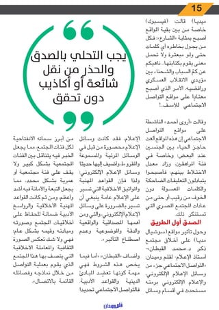 15
)‫ـبوك‬‫ـ‬‫س‬‫(في‬ :‫ـت‬‫ـ‬‫ل‬‫قا‬ )‫ـا‬‫ـ‬‫ي‬‫ميد‬
‫ـع‬‫ـ‬‫ق‬‫املوا‬ ‫ـة‬‫ـ‬‫ي‬‫بق‬ ‫ـن‬‫ـ‬‫ب‬ ‫ـن‬‫ـ‬‫م‬ ‫ـة‬‫ـ‬‫ص‬‫خا‬
‫ـكل‬‫ـ‬‫ف‬ ‫ـارع»؛‬‫ـ‬‫ش‬‫«ال‬ ‫ـة‬‫ـ‬‫ب‬‫بمثا‬ ‫ـح‬‫ـ‬‫ب‬‫أص‬
‫ـات‬‫ـ‬‫م‬‫كل‬ ‫أي‬ ‫ـره‬‫ـ‬‫ط‬‫بخا‬ ‫ـول‬‫ـ‬‫ج‬‫ي‬ ‫ـن‬‫ـ‬‫م‬
‫ـل‬‫ـ‬‫م‬‫تح‬ ‫وال‬ ‫ـرة‬‫ـ‬‫ث‬‫مبع‬ ‫ـو‬‫ـ‬‫ل‬‫و‬ ‫ـى‬‫ـ‬‫ت‬‫ح‬
‫ـم‬‫ـ‬‫ك‬‫ناهي‬ ..‫ـا‬‫ـ‬‫ه‬‫بكتابت‬ ‫ـوم‬‫ـ‬‫ق‬‫ي‬ ‫ـى‬‫ـ‬‫ن‬‫مع‬
‫ـن‬‫ـ‬‫ب‬ ‫ـحناء‬‫ـ‬‫ش‬‫وال‬ ‫ـباب‬‫ـ‬‫س‬‫ال‬ ّ‫ـم‬‫ـ‬‫ك‬ ‫ـن‬‫ـ‬‫ع‬
‫ـكري‬‫ـ‬‫س‬‫الع‬ ‫ـاب‬‫ـ‬‫ق‬‫االن‬ ‫ـدي‬‫ـ‬‫ي‬‫مؤ‬
‫ـح‬‫ـ‬‫ب‬‫أص‬ ‫ـذي‬‫ـ‬‫ل‬‫ا‬ ‫ـر‬‫ـ‬‫م‬‫األ‬ ،‫ـه‬‫ـ‬‫ي‬‫ورافض‬
‫ـل‬‫ـ‬‫ص‬‫التوا‬ ‫ـع‬‫ـ‬‫ق‬‫موا‬ ‫ـى‬‫ـ‬‫ل‬‫ع‬ ‫ا‬ ً‫ـاد‬‫ـ‬‫ت‬‫مع‬
!..‫ـف‬‫ـ‬‫س‬‫لأل‬ ‫ـي‬‫ـ‬‫ع‬‫االجتما‬
‫ـطة‬‫ـ‬‫ش‬‫النا‬ »‫ـد‬‫ـ‬‫م‬‫أح‬ ‫«أروى‬ ‫ـت‬‫ـ‬‫ل‬‫وقا‬
‫ـل‬‫ـ‬‫ص‬‫التوا‬ ‫ـع‬‫ـ‬‫ق‬‫موا‬ ‫ـى‬‫ـ‬‫ل‬‫ع‬
‫ألغت‬ ‫ـع‬‫ـ‬‫ق‬‫املوا‬ ‫ـذه‬‫ـ‬‫ه‬ ‫إن‬ ‫ـي‬‫ـ‬‫ع‬‫االجتما‬
‫ـن‬‫ـ‬‫س‬‫الجن‬ ‫ـن‬‫ـ‬‫ب‬ ‫ـاء‬‫ـ‬‫ي‬‫الح‬ ‫ـز‬‫ـ‬‫ج‬‫حا‬
‫ـي‬‫ـ‬‫ف‬ ‫ـة‬‫ـ‬‫ص‬‫وخا‬ ‫ـض؛‬‫ـ‬‫ع‬‫الب‬ ‫ـد‬‫ـ‬‫ن‬‫ع‬
‫ـدل‬‫ـ‬‫ع‬‫م‬ ‫وزاد‬ ،‫ـن‬‫ـ‬‫ق‬‫املراه‬ ‫ـة‬‫ـ‬‫ئ‬‫ف‬
‫ـوا‬‫ـ‬‫ح‬‫فأصب‬ ،‫ـم‬‫ـ‬‫ه‬‫بين‬ ‫ـاط‬‫ـ‬‫ت‬‫االخ‬
‫ـة‬‫ـ‬‫ك‬‫الضاح‬ ‫ـات‬‫ـ‬‫ق‬‫التعلي‬ ‫ـون‬‫ـ‬‫ل‬‫يتباد‬
‫دون‬ ‫ـولة‬‫ـ‬‫س‬‫املع‬ ‫ـات‬‫ـ‬‫م‬‫والكل‬
‫ـن‬‫ـ‬‫م‬ ‫ـى‬‫ـ‬‫ت‬‫ح‬ ‫أو‬ ‫ـب‬‫ـ‬‫ي‬‫رق‬ ‫ـن‬‫ـ‬‫م‬ ‫ـوف‬‫ـ‬‫خ‬‫ال‬
‫ـي‬‫ـ‬‫ت‬‫ال‬ ‫ـري‬‫ـ‬‫ص‬‫امل‬ ‫ـع‬‫ـ‬‫م‬‫املجت‬ ‫ـادات‬‫ـ‬‫ع‬
.‫ـك‬‫ـ‬‫ل‬‫ذ‬ ‫ـتنكر‬‫ـ‬‫س‬‫ت‬
‫الطريق‬ ‫أول‬ ‫الصدق‬
‫ـيال‬‫ـ‬‫ش‬‫(سو‬ ‫ـع‬‫ـ‬‫ق‬‫موا‬ ‫ـر‬‫ـ‬‫ي‬‫تأث‬ ‫ـول‬‫ـ‬‫ح‬‫و‬
‫ـع‬‫ـ‬‫م‬‫مجت‬ ‫ـاق‬‫ـ‬‫خ‬‫أ‬ ‫ـى‬‫ـ‬‫ل‬‫ع‬ )‫ـا‬‫ـ‬‫ي‬‫مد‬
-»‫ـان‬‫ـ‬‫ط‬‫القب‬ ‫ـد‬‫ـ‬‫م‬‫د.»مح‬ ‫ـر‬‫ـ‬‫ك‬‫ذ‬
:‫ـدان‬‫ـ‬‫ي‬‫وم‬ ‫ـم‬‫ـ‬‫ل‬‫لق‬ -‫ـام‬‫ـ‬‫ع‬‫اإل‬ ‫ـتاذ‬‫ـ‬‫س‬‫أ‬
‫من‬ ‫جزء‬ ‫ـي‬‫ـ‬‫ع‬‫االجتما‬ ‫ـل‬‫ـ‬‫ص‬‫«التوا‬
،‫ـي‬‫ـ‬‫ن‬‫اإللكترو‬ ‫ـام‬‫ـ‬‫ع‬‫اإل‬ ‫ـائل‬‫ـ‬‫س‬‫و‬
‫ـه‬‫ـ‬‫ت‬‫برم‬ ‫ـي‬‫ـ‬‫ن‬‫اإللكترو‬ ‫ـام‬‫ـ‬‫ع‬‫واإل‬
‫ـائل‬‫ـ‬‫س‬‫و‬ ‫ـام‬‫ـ‬‫س‬‫أق‬ ‫ـي‬‫ـ‬‫ف‬ ‫ـتحدث‬‫ـ‬‫س‬‫م‬
‫ـائل‬‫ـ‬‫س‬‫و‬ ‫ـت‬‫ـ‬‫ن‬‫كا‬ ‫ـد‬‫ـ‬‫ق‬‫ف‬ ،‫ـام‬‫ـ‬‫ع‬‫اإل‬
‫ـي‬‫ـ‬‫ف‬ ‫ـل‬‫ـ‬‫ب‬‫ق‬ ‫ـن‬‫ـ‬‫م‬ ‫ـورة‬‫ـ‬‫ص‬‫مح‬ ‫ـام‬‫ـ‬‫ع‬‫اإل‬
‫ـموعة‬‫ـ‬‫س‬‫وامل‬ ‫ـة‬‫ـ‬‫ي‬‫املرئ‬ ‫ـائل‬‫ـ‬‫س‬‫الو‬
‫حديثا‬ ‫إليها‬ ‫وأضيف‬ ،‫واملقروءة‬
‫ـي؛‬‫ـ‬‫ن‬‫اإللكترو‬ ‫ـام‬‫ـ‬‫ع‬‫اإل‬ ‫ـائل‬‫ـ‬‫س‬‫و‬
‫ـة‬‫ـ‬‫ي‬‫املهن‬ ‫ـد‬‫ـ‬‫ع‬‫القوا‬ ‫ـإن‬‫ـ‬‫ف‬ ‫ـذا‬‫ـ‬‫ل‬‫و‬
‫ـير‬‫ـ‬‫س‬‫ت‬ ‫ـي‬‫ـ‬‫ت‬‫ال‬ ‫ـة‬‫ـ‬‫ي‬‫األخالق‬ ‫ـق‬‫ـ‬‫ي‬‫واملواث‬
‫أن‬ ‫ـي‬‫ـ‬‫غ‬‫ينب‬ ‫ـة‬‫ـ‬‫م‬‫عا‬ ‫ـام‬‫ـ‬‫ع‬‫اإل‬ ‫ـى‬‫ـ‬‫ل‬‫ع‬
‫ـائل‬‫ـ‬‫س‬‫و‬ ‫ـى‬‫ـ‬‫ل‬‫ع‬ ‫ـرورة‬‫ـ‬‫ض‬‫بال‬ ‫ـير‬‫ـ‬‫س‬‫ت‬
‫ومن‬ ‫ـي‬‫ـ‬‫ت‬‫وال‬ ،‫ـي‬‫ـ‬‫ن‬‫اإللكترو‬ ‫ـام‬‫ـ‬‫ع‬‫اإل‬
‫ـة‬‫ـ‬‫ي‬‫والواقع‬ ‫ـة‬‫ـ‬‫ي‬‫املصداق‬ ‫ـا‬‫ـ‬‫ه‬‫أهم‬
‫ـدم‬‫ـ‬‫ع‬‫و‬ ‫ـة‬‫ـ‬‫ي‬‫واملوضوع‬ ‫ـة‬‫ـ‬‫ق‬‫والد‬
.»‫ـر‬‫ـ‬‫ي‬‫التأث‬ ‫ـاع‬‫ـ‬‫ن‬‫اصط‬
‫ـا‬‫ـ‬‫م‬‫في‬ ‫ـا‬‫ـ‬‫م‬‫«أ‬ :»‫ـان‬‫ـ‬‫ط‬‫«القب‬ ‫ـاف‬‫ـ‬‫ض‬‫وأ‬
‫ـي‬‫ـ‬‫ه‬‫ف‬ ‫ـروط‬‫ـ‬‫ش‬‫ال‬ ‫ـذه‬‫ـ‬‫ه‬ ‫ـص‬‫ـ‬‫خ‬‫ي‬
‫ـادئ‬‫ـ‬‫ب‬‫امل‬ ‫ـد‬‫ـ‬ ّ‫تعض‬ ‫ـا‬‫ـ‬‫ه‬‫كون‬ ‫ـة‬‫ـ‬‫م‬‫مه‬
.‫ـة‬‫ـ‬‫ي‬‫األدب‬ ‫ـد‬‫ـ‬‫ع‬‫والقوا‬ ‫ـة‬‫ـ‬‫ي‬‫الدين‬
‫ـدا‬‫ـ‬‫ي‬‫تحد‬ ‫ـي‬‫ـ‬‫ع‬‫االجتما‬ ‫ـل‬‫ـ‬‫ص‬‫فالتوا‬
‫ـة‬‫ـ‬‫ي‬‫االنفتاح‬ ‫ـماته‬‫ـ‬‫س‬ ‫ـرز‬‫ـ‬‫ب‬‫أ‬ ‫ـن‬‫ـ‬‫م‬
‫ـل‬‫ـ‬‫ع‬‫يج‬ ‫ـا‬‫ـ‬‫م‬‫م‬ ،‫ـع‬‫ـ‬‫م‬‫املجت‬ ‫ـات‬‫ـ‬‫ئ‬‫ف‬ ‫ـكل‬‫ـ‬‫ل‬
‫ـات‬‫ـ‬‫ئ‬‫الف‬ ‫ـن‬‫ـ‬‫ب‬ ‫ـل‬‫ـ‬‫ق‬‫يتنا‬ ‫ـه‬‫ـ‬‫ي‬‫ف‬ ‫ـر‬‫ـ‬‫ب‬‫الخ‬
‫وال‬ ‫ـر‬‫ـ‬‫ي‬‫كب‬ ‫ـكل‬‫ـ‬‫ش‬‫ب‬ ‫ـة‬‫ـ‬‫ي‬‫املجتمع‬
‫أو‬ ‫ـة‬‫ـ‬‫ي‬‫مجتمع‬ ‫ـة‬‫ـ‬‫ئ‬‫ف‬ ‫ـى‬‫ـ‬‫ل‬‫ع‬ ‫ـف‬‫ـ‬‫ق‬‫ي‬
‫ـا‬‫ـ‬‫م‬‫م‬ ،‫ـدد‬‫ـ‬‫ح‬‫م‬ ‫ـكل‬‫ـ‬‫ش‬‫ب‬ ‫ـة‬‫ـ‬‫ي‬‫عمر‬
‫ـد‬‫ـ‬‫ش‬‫أ‬ ‫ـه‬‫ـ‬‫ي‬‫ف‬ ‫ـة‬‫ـ‬‫ن‬‫واألما‬ ‫ـة‬‫ـ‬‫ع‬‫التب‬ ‫ـل‬‫ـ‬‫ع‬‫يج‬
‫ـد‬‫ـ‬‫ع‬‫القوا‬ ‫ـت‬‫ـ‬‫ن‬‫كا‬ ‫ـم‬‫ـ‬‫ث‬ ‫ـن‬‫ـ‬‫م‬‫و‬ ،‫ـم‬‫ـ‬‫ظ‬‫وأع‬
‫ـخ‬‫ـ‬‫س‬‫والروا‬ ‫ـة‬‫ـ‬‫ي‬‫األخالق‬ ‫ـة‬‫ـ‬‫ي‬‫املهن‬
‫ـى‬‫ـ‬‫ل‬‫ع‬ ‫ـاظ‬‫ـ‬‫ف‬‫للح‬ ‫ـة‬‫ـ‬‫ن‬‫ضما‬ ‫ـة‬‫ـ‬‫ي‬‫األدب‬
‫ـه‬‫ـ‬‫ت‬‫وصور‬ ‫ـع‬‫ـ‬‫م‬‫املجت‬ ‫ـات‬‫ـ‬‫ي‬‫أخالق‬
‫ـام؛‬‫ـ‬‫ع‬ ‫ـكل‬‫ـ‬‫ش‬‫ب‬ ‫ـه‬‫ـ‬‫م‬‫وقي‬ ‫ـه‬‫ـ‬‫ئ‬‫ومباد‬
‫ـورة‬‫ـ‬‫ص‬‫ال‬ ‫ـس‬‫ـ‬‫ك‬‫تع‬ ‫ـك‬‫ـ‬‫ش‬ ‫وال‬ ‫ـي‬‫ـ‬‫ه‬‫ف‬
‫ـة‬‫ـ‬‫ي‬‫األخالق‬ ‫ـة‬‫ـ‬‫ل‬‫واملعام‬ ‫ـة‬‫ـ‬‫ي‬‫الثقاف‬
‫ـع‬‫ـ‬‫م‬‫املجت‬ ‫ـذا‬‫ـ‬‫ه‬ ‫ـا‬‫ـ‬‫ه‬‫ب‬ ‫ـف‬‫ـ‬‫ص‬‫يت‬ ‫ـي‬‫ـ‬‫ت‬‫ال‬
‫ـل‬‫ـ‬‫ص‬‫التوا‬ ‫ـة‬‫ـ‬‫ي‬‫بعمل‬ ‫ـوم‬‫ـ‬‫ق‬‫ي‬ ‫ـذي‬‫ـ‬‫ل‬‫ا‬
‫ـه‬‫ـ‬‫ل‬‫وفصائ‬ ‫ـه‬‫ـ‬‫ج‬‫نماذ‬ ‫ـال‬‫ـ‬‫خ‬ ‫ـن‬‫ـ‬‫م‬
.»‫ـال‬‫ـ‬‫ص‬‫باالت‬ ‫ـة‬‫ـ‬‫م‬‫القائ‬
‫بالصدق‬ ‫التحلي‬ ‫يجب‬
‫نقل‬ ‫من‬ ‫والحذر‬
‫أكاذيب‬ ‫أو‬ ‫شائعة‬
‫تحقق‬ ‫دون‬
 