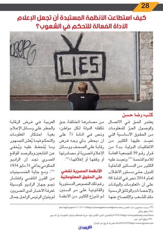 28
‫اإلعالم‬ ‫تجعل‬ ‫أن‬ ‫المستبدة‬ ‫األنظمة‬ ‫استطاعت‬ ‫كيف‬
‫الشعوب؟‬ ‫في‬ ‫للتحكم‬ ‫الفعالة‬ ‫األداة‬
‫حسن‬ ‫رضا‬ :‫كتب‬
‫ـال‬‫ـ‬‫ص‬‫االت‬ ‫ـي‬‫ـ‬‫ف‬ ‫ـق‬‫ـ‬‫ح‬‫ال‬ ‫ـر‬‫ـ‬‫ب‬‫يعت‬
‫ـات‬‫ـ‬‫م‬‫للمعلو‬ ّ‫ـر‬‫ـ‬‫ح‬‫ال‬ ‫ـول‬‫ـ‬‫ص‬‫والو‬
‫ـي‬‫ـ‬‫ت‬‫ال‬ ‫ـية‬‫ـ‬‫س‬‫األسا‬ ‫ـوق‬‫ـ‬‫ق‬‫الح‬ ‫ـن‬‫ـ‬‫م‬
‫ـن‬‫ـ‬‫م‬ ‫ـر‬‫ـ‬‫ي‬‫الكث‬ ‫ـا‬‫ـ‬‫ه‬‫علي‬ ‫ـت‬‫ـ‬ ّ‫نص‬
‫ـن‬‫ـ‬‫م‬ ‫ا‬ ً‫ـدء‬‫ـ‬‫ب‬ ،‫ـة‬‫ـ‬‫ي‬‫الدول‬ ‫ـات‬‫ـ‬‫ي‬‫االتفاق‬
‫ـة‬‫ـ‬‫م‬‫العا‬ ‫ـة‬‫ـ‬‫ي‬‫للجمع‬ ٥٩ ‫ـم‬‫ـ‬‫ق‬‫ر‬ ‫ـرار‬‫ـ‬‫ق‬
‫ـه‬‫ـ‬‫ي‬‫عل‬ ‫ـت‬‫ـ‬ ّ‫ونص‬ )23(
‫ـدة‬‫ـ‬‫ح‬‫املت‬ ‫ـم‬‫ـ‬‫م‬‫لأل‬
‫ـة‬‫ـ‬‫ي‬‫الداخل‬ ‫ـاتير‬‫ـ‬‫س‬‫الد‬ ‫ـن‬‫ـ‬‫م‬ ‫ـر‬‫ـ‬‫ي‬‫الكث‬
‫ـاب‬‫ـ‬‫ق‬‫االن‬ ‫ـتور‬‫ـ‬‫س‬‫د‬ ‫ـى‬‫ـ‬‫ت‬‫ح‬ ،‫ـدول‬‫ـ‬‫ل‬‫ل‬
٦٨ ‫ـادة‬‫ـ‬‫مل‬‫ا‬ ‫ـي‬‫ـ‬‫ف‬ ‫ـص‬‫ـ‬‫ن‬ ٢٠١٤ ‫ـام‬‫ـ‬‫ع‬‫ل‬
‫ـات‬‫ـ‬‫ن‬‫والبيا‬ ‫ـات‬‫ـ‬‫م‬‫«املعلو‬ ‫أن‬ ‫ـى‬‫ـ‬‫ل‬‫ع‬
‫الرسمية‬‫والوثائق‬‫واإلحصاءات‬
‫ـا‬‫ـ‬‫ه‬‫عن‬ ‫ـاح‬‫ـ‬‫ص‬‫واإلف‬ ،‫ـعب‬‫ـ‬‫ش‬‫لل‬ ‫ـك‬‫ـ‬‫ل‬‫م‬
‫ـق‬‫ـ‬‫ح‬ ،‫ـة‬‫ـ‬‫ف‬‫املختل‬ ‫ـا‬‫ـ‬‫ه‬‫مصادر‬ ‫ـن‬‫ـ‬‫م‬
»‫ـن‬‫ـ‬‫ط‬‫موا‬ ‫ـكل‬‫ـ‬‫ل‬ ‫ـة‬‫ـ‬‫ل‬‫الدو‬ ‫ـه‬‫ـ‬‫ل‬‫تكف‬
‫ـى‬‫ـ‬‫ل‬‫ع‬ 71 ‫ـادة‬‫ـ‬‫مل‬‫ا‬ ‫ـي‬‫ـ‬‫ف‬ ‫ـص‬‫ـ‬‫ن‬‫و‬
‫ـرض‬‫ـ‬‫ف‬ ‫ـه‬‫ـ‬‫ج‬‫و‬ ‫ـأي‬‫ـ‬‫ب‬ ‫ـر‬‫ـ‬‫ظ‬‫«يح‬ ‫أن‬
‫ـائل‬‫ـ‬‫س‬‫وو‬ ‫ـف‬‫ـ‬‫ح‬‫الص‬ ‫ـى‬‫ـ‬‫ل‬‫ع‬ ‫ـة‬‫ـ‬‫ب‬‫رقا‬
‫ـا‬‫ـ‬‫ه‬‫مصادرت‬ ‫أو‬ ‫ـة‬‫ـ‬‫ي‬‫املصر‬ ‫ـام‬‫ـ‬‫ع‬‫اإل‬
.)24(
»‫ـا‬‫ـ‬‫ه‬‫إغالق‬ ‫أو‬ ‫ـا‬‫ـ‬‫ه‬‫وقف‬ ‫أو‬
‫تقضي‬ ‫المصرية‬ ‫األنظمة‬
‫المعلوماتية‬ ‫الحقوق‬ ‫على‬
‫ـتورية‬‫ـ‬‫س‬‫الد‬ ‫النصوص‬ ‫ـك‬‫ـ‬‫ل‬‫ت‬ ‫ـم‬‫ـ‬‫غ‬‫ر‬
،‫ـنني‬‫ـ‬‫س‬‫ال‬ ‫ـر‬‫ـ‬‫م‬ ‫ـى‬‫ـ‬‫ل‬‫ع‬ ‫ـة‬‫ـ‬‫ي‬‫والقانون‬
‫ـة‬‫ـ‬‫م‬‫األنظ‬ ‫ـن‬‫ـ‬‫م‬ ‫ـر‬‫ـ‬‫ي‬‫الكث‬ ‫ع‬ ّ‫ـور‬‫ـ‬‫ت‬‫ت‬ ‫ـم‬‫ـ‬‫ل‬
‫ـة‬‫ـ‬‫ب‬‫الرقا‬ ‫ـرض‬‫ـ‬‫ف‬ ‫ـي‬‫ـ‬‫ف‬ ‫ـة‬‫ـ‬‫ي‬‫العرب‬
،‫ـام‬‫ـ‬‫ع‬‫اإل‬ ‫ـائل‬‫ـ‬‫س‬‫و‬ ‫ـى‬‫ـ‬‫ل‬‫ع‬ ‫ـر‬‫ـ‬‫ظ‬‫والح‬
‫ـات‬‫ـ‬‫م‬‫املعلو‬ ‫ـكار‬‫ـ‬‫ت‬‫اح‬ ‫ـة‬‫ـ‬‫ي‬‫بغ‬
‫ـور‬‫ـ‬‫ه‬‫للجم‬ ‫ـن‬‫ـ‬‫ل‬‫ع‬ُ‫ي‬ ‫ـا‬‫ـ‬‫م‬‫في‬ ‫ـم‬‫ـ‬‫ك‬‫والتح‬
‫ـى‬‫ـ‬‫ف‬‫خ‬ُ‫وي‬ ‫ـه‬‫ـ‬‫ي‬‫عل‬ ‫ـظ‬‫ـ‬‫ف‬‫تح‬ُ‫ي‬ ‫ـا‬‫ـ‬‫م‬‫و‬
‫ـع‬‫ـ‬‫ق‬‫للوا‬ ‫ـد‬‫ـ‬‫ص‬‫املتابعني.وبالر‬ ‫ـن‬‫ـ‬‫ع‬
‫ـو‬‫ـ‬‫ي‬‫الراد‬ ‫أن‬ ‫ـد‬‫ـ‬‫ج‬‫ن‬ ‫ـري‬‫ـ‬‫ص‬‫امل‬
١٩٣٤‫مايو‬٣١‫في‬‫بدأ‬‫الحكومي‬
‫ـينيات‬‫ـ‬‫س‬‫الخم‬ ‫ـة‬‫ـ‬‫ي‬‫بدا‬ ‫ـع‬‫ـ‬‫م‬‫و‬ ،)25(
‫ـار‬‫ـ‬‫ش‬‫وانت‬ ‫ـي‬‫ـ‬‫ض‬‫املا‬ ‫ـرن‬‫ـ‬‫ق‬‫ال‬ ‫ـن‬‫ـ‬‫م‬
‫ـيلة‬‫ـ‬‫س‬‫كو‬ ‫ـو‬‫ـ‬‫ي‬‫الراد‬ ‫ـاز‬‫ـ‬‫ه‬‫ج‬ ‫ـم‬‫ـ‬‫ج‬‫ن‬
،‫ـن‬‫ـ‬‫ي‬‫املصر‬ ‫ـدى‬‫ـ‬‫ل‬ ‫ـار‬‫ـ‬‫ب‬‫األخ‬ ‫ـة‬‫ـ‬‫ف‬‫ملعر‬
‫ـال‬‫ـ‬‫م‬‫ج‬ ‫ـل‬‫ـ‬‫ح‬‫الرا‬ ‫ـس‬‫ـ‬‫ي‬‫الرئ‬ َ‫ـوان‬‫ـ‬‫ت‬‫ي‬ ‫ـم‬‫ـ‬‫ل‬
‫ـــــــــــــــــــــــــــــــــــــــــــــــــــــــــــــــــــــــــــــــــــــــــــــــــــــــــــــــــــــــــــــــــــــــــــــــــــــــــــــــــــــــــــــــــــــــــــــــــــــــــــــــــــــــــــــــ‬
/jun-legal-paper/11/06/2015/https://journagsttort.wordpress.com‫ـب‬‫ـ‬‫التعذي‬ ‫ـد‬‫ـ‬‫ض‬ ‫ـون‬‫ـ‬‫صحفي‬ ‫ـد‬‫ـ‬‫مرص‬ )23(
‫برملاين‬ ‫موقع‬ )24(
‫/9/36362/بالتفاصيل-النص-الكامل-ملواد-حرية-الصحافة-وتداول-املعلومات-ىف-الدستور‬http://www.parlmany.com/News
‫مرص‬ ‫أخبار‬ ‫موقع‬ )25(
/‫/932743/االذاعة-املرصية-تاريخ-عرب-الزمان‬http://www.egynews.net
 