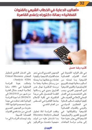 32
‫بالقنوات‬ ‫الشيعي‬ ‫الخطاب‬ ‫في‬ ‫الدعاية‬ ‫«أساليب‬
‫القاهرة‬ ‫بإعالم‬ ‫دكتوراه‬ ‫رسالة‬ »‫الفضائية‬
‫حسن‬ ‫رضا‬ :‫كتب‬
‫ـي‬‫ـ‬‫ف‬ ‫ـوظ‬‫ـ‬‫ح‬‫املل‬ ‫ـد‬‫ـ‬‫ي‬‫التزا‬ ‫ـل‬‫ـ‬‫ظ‬ ‫ـي‬‫ـ‬‫ف‬
‫ـة‬‫ـ‬‫ي‬‫الفضائ‬ ‫ـوات‬‫ـ‬‫ن‬‫الق‬ ‫ـداد‬‫ـ‬‫ع‬‫أ‬
‫ـن‬‫ـ‬‫م‬ ‫ـه‬‫ـ‬‫ل‬‫تحم‬ ‫ـا‬‫ـ‬‫م‬‫ب‬ ،‫ـيعية‬‫ـ‬‫ش‬‫ال‬
‫ـج‬‫ـ‬‫ي‬‫للترو‬ ‫ـدف‬‫ـ‬‫ه‬‫ت‬ ‫ـة‬‫ـ‬‫ي‬‫دعائ‬ ‫ـاليب‬‫ـ‬‫س‬‫أ‬
‫ـيعية‬‫ـ‬‫ش‬‫ال‬ ‫ـوى‬‫ـ‬‫ق‬‫وال‬ ‫ـة‬‫ـ‬‫ي‬‫لأليدولوج‬
‫ـب‬‫ـ‬‫ج‬‫و‬ ،‫ـي‬‫ـ‬‫ب‬‫العر‬ ‫ـور‬‫ـ‬‫ه‬‫الجم‬ ‫ـدى‬‫ـ‬‫ل‬
‫ـل‬‫ـ‬‫م‬‫الع‬ ‫ـي‬‫ـ‬‫ف‬ ‫ـن‬‫ـ‬‫ص‬‫املتخص‬ ‫ـى‬‫ـ‬‫ل‬‫ع‬
‫ـى‬‫ـ‬‫ل‬‫ع‬ ‫ـرف‬‫ـ‬‫ع‬‫الت‬ ‫ـي‬‫ـ‬‫م‬‫اإلعال‬ ‫ـي‬‫ـ‬‫ث‬‫البح‬
‫ـة‬‫ـ‬‫ي‬‫الدعا‬ ‫ـاليب‬‫ـ‬‫س‬‫أ‬ ‫ـف‬‫ـ‬‫ي‬‫توظ‬ ‫ـة‬‫ـ‬‫ي‬‫كيف‬
‫ـي‬‫ـ‬‫س‬‫السيا‬ ‫ـن‬‫ـ‬‫ب‬‫الخطا‬ ‫ـي‬‫ـ‬‫ف‬
‫ـة‬‫ـ‬‫ي‬‫الفضائ‬ ‫ـوات‬‫ـ‬‫ن‬‫بالق‬ ‫ـي‬‫ـ‬‫ن‬‫والدي‬
‫ـي‬‫ـ‬‫ف‬ ‫ـا‬‫ـ‬‫ه‬‫وتكتيكات‬ ‫ـيعية‬‫ـ‬‫ش‬‫ال‬
‫ـة‬‫ـ‬‫ي‬‫واأليدولوج‬ ‫ـوى‬‫ـ‬‫ق‬‫لل‬ ‫ـج‬‫ـ‬‫ي‬‫الترو‬
‫ـذا‬‫ـ‬‫ه‬ ،‫ـا‬‫ـ‬‫ه‬‫عن‬ ‫ـر‬‫ـ‬ ّ‫يعب‬ ‫ـي‬‫ـ‬‫ت‬‫ال‬ ‫ـيعية‬‫ـ‬‫ش‬‫ال‬
‫ـات‬‫ـ‬‫ه‬‫اتجا‬ ‫ـة‬‫ـ‬‫س‬‫درا‬ ‫ـب‬‫ـ‬‫ن‬‫جا‬ ‫ـى‬‫ـ‬‫ل‬‫إ‬
‫ـو‬‫ـ‬‫ح‬‫ن‬ ‫ـني‬‫ـ‬‫س‬‫ال‬ ‫ـري‬‫ـ‬‫ص‬‫امل‬ ‫ـور‬‫ـ‬‫ه‬‫الجم‬
‫ـة‬‫ـ‬‫ي‬‫وكيف‬ ،‫ـيعية‬‫ـ‬‫ش‬‫ال‬ ‫ـوات‬‫ـ‬‫ن‬‫الق‬ ‫ـذه‬‫ـ‬‫ه‬
‫ـه‬‫ـ‬‫ل‬‫يحم‬ ‫ـا‬‫ـ‬‫م‬‫ب‬ ‫ـا‬‫ـ‬‫ه‬‫خطاب‬ ‫ـع‬‫ـ‬‫م‬ ‫ـه‬‫ـ‬‫ل‬‫تعام‬
‫ـا‬‫ـ‬‫م‬ ‫ـذا‬‫ـ‬‫ه‬‫و‬ ،‫ـة‬‫ـ‬‫ي‬‫دعائ‬ ‫ـائل‬‫ـ‬‫س‬‫ر‬ ‫ـن‬‫ـ‬‫م‬
‫ـر‬‫ـ‬‫م‬‫ع‬ ‫ـال‬‫ـ‬‫ه‬‫ن‬ ‫ـورة‬‫ـ‬‫ت‬‫الدك‬ ‫ـته‬‫ـ‬‫س‬‫در‬
‫ـالتها‬‫ـ‬‫س‬‫ر‬ ‫ـي‬‫ـ‬‫ف‬ ‫ـدوي‬‫ـ‬‫ب‬ ‫ـاروق‬‫ـ‬‫ف‬‫ال‬
‫ـة‬‫ـ‬‫ج‬‫در‬ ‫ـى‬‫ـ‬‫ل‬‫ع‬ ‫ـول‬‫ـ‬‫ص‬‫للح‬ ‫ـة‬‫ـ‬‫م‬‫املقد‬
‫ـام‬‫ـ‬‫ع‬‫اإل‬ ‫ـة‬‫ـ‬‫ي‬‫كل‬ ‫ـي‬‫ـ‬‫ف‬ ‫ـوراه‬‫ـ‬‫ت‬‫الدك‬
‫ـطس‬‫ـ‬‫س‬‫أغ‬ ‫ـي‬‫ـ‬‫ف‬ ‫ـرة‬‫ـ‬‫ه‬‫القا‬ ‫ـة‬‫ـ‬‫ع‬‫جام‬
.‫ـي‬‫ـ‬‫ض‬‫املا‬ ‫ـام‬‫ـ‬‫ع‬‫ال‬ ‫ـن‬‫ـ‬‫م‬
‫ـل‬‫ـ‬‫ي‬‫تحل‬ ‫أداة‬ ‫ـة‬‫ـ‬‫س‬‫الدرا‬ ‫ـت‬‫ـ‬‫ف‬‫وظ‬
Discourse Analysis ‫الخطاب‬
‫أدوات‬ ‫ـن‬‫ـ‬‫م‬ ‫ـه‬‫ـ‬‫ي‬‫عل‬ ‫ـتمل‬‫ـ‬‫ش‬‫ت‬ ‫ـا‬‫ـ‬‫م‬‫ب‬
‫ـز‬‫ـ‬‫ي‬‫الترك‬ ‫ـع‬‫ـ‬‫م‬ ،‫ـددة‬‫ـ‬‫ع‬‫مت‬ ‫ـة‬‫ـ‬‫ي‬‫منهج‬
‫ـل‬‫ـ‬‫ي‬‫لتحل‬ ‫ـدي‬‫ـ‬‫ق‬‫الن‬ ‫ـل‬‫ـ‬‫خ‬‫املد‬ ‫ـى‬‫ـ‬‫ل‬‫ع‬
Critical Discourse ‫ـاب‬‫ـ‬‫ط‬‫الخ‬
.)Analysis (CDA
‫ـة‬‫ـ‬‫س‬‫الدرا‬ ‫ـة‬‫ـ‬‫ن‬‫عي‬ ‫ـت‬‫ـ‬‫ل‬‫وتمث‬
‫ـادة‬‫ـ‬‫م‬ »400« ‫ـي‬‫ـ‬‫ف‬ ‫ـة‬‫ـ‬‫ي‬‫التحليل‬
‫ـرة‬‫ـ‬‫ت‬‫الف‬ ‫ـال‬‫ـ‬‫خ‬ ‫ـت‬‫ـ‬‫ع‬‫أذي‬ ‫ـة‬‫ـ‬‫ي‬‫إعالم‬
‫ـى‬‫ـ‬‫ل‬‫إ‬ 2012/5/15 ‫ـن‬‫ـ‬‫م‬ ‫ـهر‬‫ـ‬‫ش‬ ‫ـن‬‫ـ‬‫م‬
‫ـة‬‫ـ‬‫س‬‫الدرا‬ ‫ـة‬‫ـ‬‫ن‬‫عي‬ ‫ـا‬‫ـ‬‫م‬‫أ‬ ،2012/6/31
‫ـة‬‫ـ‬‫ن‬‫عي‬ ‫ـي‬‫ـ‬‫ف‬ ‫ـت‬‫ـ‬‫ل‬‫تمث‬ ‫ـد‬‫ـ‬‫ق‬‫ف‬ ‫ـة‬‫ـ‬‫ي‬‫امليدان‬
100 ‫ـا‬‫ـ‬‫ه‬‫قوام‬ ‫ـة‬‫ـ‬‫ي‬‫حصص‬ ‫ـة‬‫ـ‬‫ي‬‫عمد‬
‫ـري‬‫ـ‬‫ص‬‫امل‬ ‫ـور‬‫ـ‬‫ه‬‫الجم‬ ‫ـن‬‫ـ‬‫م‬ ‫ـردة‬‫ـ‬‫ف‬‫م‬
‫ـوات‬‫ـ‬‫ن‬‫الق‬ ‫ـاهدي‬‫ـ‬‫ش‬‫م‬ ‫ـن‬‫ـ‬‫م‬ ‫ـني‬‫ـ‬‫س‬‫ال‬
.‫ـيعة‬‫ـ‬‫ش‬‫ال‬ ‫ـة‬‫ـ‬‫ئ‬‫الفضا‬
‫ـا‬‫ـ‬‫م‬ ‫ـى‬‫ـ‬‫ل‬‫إ‬ ‫ـة‬‫ـ‬‫س‬‫الدرا‬ ‫ـت‬‫ـ‬‫ل‬‫توص‬ ‫ـد‬‫ـ‬‫ق‬‫و‬
:‫ـي‬‫ـ‬‫ل‬‫ي‬
 