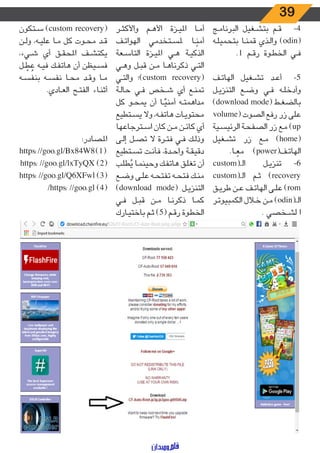 39
‫ـج‬‫ـ‬‫م‬‫البرنا‬ ‫ـغيل‬‫ـ‬‫ش‬‫بت‬ ‫ـم‬‫ـ‬‫ق‬ 	-4
‫ـه‬‫ـ‬‫ل‬‫بتحمي‬ ‫ـا‬‫ـ‬‫ن‬‫قم‬ ‫ـذي‬‫ـ‬‫ل‬‫وا‬ )odin(
.1 ‫ـم‬‫ـ‬‫ق‬‫ر‬ ‫ـوة‬‫ـ‬‫ط‬‫الخ‬ ‫ـي‬‫ـ‬‫ف‬
‫ـف‬‫ـ‬‫ت‬‫الها‬ ‫ـغيل‬‫ـ‬‫ش‬‫ت‬ ‫ـد‬‫ـ‬‫ع‬‫أ‬ 	-5
‫ـل‬‫ـ‬‫ي‬‫التنز‬ ‫ـع‬‫ـ‬‫ض‬‫و‬ ‫ـي‬‫ـ‬‫ف‬ ‫ـه‬‫ـ‬‫ل‬‫وأدخ‬
)download mode( ‫ـط‬‫ـ‬‫غ‬‫بالض‬
volume( ‫الصوت‬ ‫رفع‬ ‫زر‬ ‫على‬
‫ـية‬‫ـ‬‫س‬‫الرئي‬ ‫ـة‬‫ـ‬‫ح‬‫الصف‬ ‫زر‬ ‫ـع‬‫ـ‬‫م‬ )up
‫ـغيل‬‫ـ‬‫ش‬‫ت‬ ‫زر‬ ‫ـع‬‫ـ‬‫م‬ )home(
.‫ـا‬‫ـ‬ ً‫مع‬ )power(‫ـف‬‫ـ‬‫ت‬‫الها‬
custom(‫ـ‬‫ـ‬‫ـ‬‫ال‬ ‫ـل‬‫ـ‬‫ي‬‫تنز‬ 	-6
custom(‫ـ‬‫ـ‬‫ـ‬‫ال‬ ‫ـم‬‫ـ‬‫ث‬ )recovery
‫ـق‬‫ـ‬‫ي‬‫طر‬ ‫ـن‬‫ـ‬‫ع‬ ‫ـف‬‫ـ‬‫ت‬‫الها‬ ‫ـى‬‫ـ‬‫ل‬‫ع‬ )rom
‫ـر‬‫ـ‬‫ت‬‫الكمبيو‬ ‫ـال‬‫ـ‬‫خ‬ ‫ـن‬‫ـ‬‫م‬ )odin(‫ـ‬‫ـ‬‫ـ‬‫ال‬
. ‫ـخصي‬‫ـ‬‫ش‬‫ل‬ ‫ا‬
‫ـر‬‫ـ‬‫ث‬‫واألك‬ ‫ـم‬‫ـ‬‫ه‬‫األ‬ ‫ـزة‬‫ـ‬‫ي‬‫امل‬ ‫ـا‬‫ـ‬‫م‬‫أ‬
‫ـف‬‫ـ‬‫ت‬‫الهوا‬ ‫ـتخدمي‬‫ـ‬‫س‬‫مل‬ ‫ـا‬‫ـ‬ً‫أمن‬
‫ـعة‬‫ـ‬‫س‬‫التا‬ ‫ـزة‬‫ـ‬‫ي‬‫امل‬ ‫ـي‬‫ـ‬‫ه‬ ‫ـة‬‫ـ‬‫ي‬‫الذك‬
‫ـي‬‫ـ‬‫ه‬‫و‬ ‫ـل‬‫ـ‬‫ب‬‫ق‬ ‫ـن‬‫ـ‬‫م‬ ‫ـا‬‫ـ‬‫ه‬‫ذكرنا‬ ‫ـي‬‫ـ‬‫ت‬‫ال‬
‫ـي‬‫ـ‬‫ت‬‫وال‬ ‫)؛‬custom recovery(
‫ـة‬‫ـ‬‫ل‬‫حا‬ ‫ـي‬‫ـ‬‫ف‬ ‫ـخص‬‫ـ‬‫ش‬ ‫أي‬ ‫ـع‬‫ـ‬‫ن‬‫تم‬
‫كل‬ ‫ـو‬‫ـ‬‫ح‬‫يم‬ ‫أن‬ ‫ـا‬‫ـ‬ًّ‫أمني‬ ‫ـه‬‫ـ‬‫ت‬‫مداهم‬
‫ـتطيع‬‫ـ‬‫س‬‫ي‬ ‫وال‬ ،‫ـه‬‫ـ‬‫ف‬‫هات‬ ‫ـات‬‫ـ‬‫ي‬‫محتو‬
‫ـترجاعها‬‫ـ‬‫س‬‫ا‬ ‫كان‬ ‫ـن‬‫ـ‬‫م‬ ‫ـن‬‫ـ‬‫ئ‬‫كا‬ ‫أي‬
‫ـى‬‫ـ‬‫ل‬‫إ‬ ‫ـل‬‫ـ‬‫ص‬‫ت‬ ‫ال‬ ‫ـرة‬‫ـ‬‫ت‬‫ف‬ ‫ـي‬‫ـ‬‫ف‬ ‫ـك‬‫ـ‬‫ل‬‫وذ‬
‫ـتطيع‬‫ـ‬‫س‬‫ت‬ ‫ـت‬‫ـ‬‫ن‬‫فأ‬ ،‫ـدة‬‫ـ‬‫ح‬‫وا‬ ‫ـة‬‫ـ‬‫ق‬‫دقي‬
‫ـب‬‫ـ‬‫ل‬‫ط‬ُ‫ي‬ ‫ـا‬‫ـ‬‫م‬‫وحين‬ ‫ـك‬‫ـ‬‫ف‬‫هات‬ ‫ـق‬‫ـ‬‫ل‬‫تغ‬ ‫أن‬
‫ـع‬‫ـ‬‫ض‬‫و‬ ‫ـى‬‫ـ‬‫ل‬‫ع‬ ‫ـه‬‫ـ‬‫ح‬‫تفت‬ ‫ـه‬‫ـ‬‫ح‬‫فت‬ ‫ـك‬‫ـ‬‫ن‬‫م‬
)download mode( ‫ـل‬‫ـ‬‫ي‬‫التنز‬
‫ـي‬‫ـ‬‫ف‬ ‫ـل‬‫ـ‬‫ب‬‫ق‬ ‫ـن‬‫ـ‬‫م‬ ‫ـا‬‫ـ‬‫ن‬‫ذكر‬ ‫ـا‬‫ـ‬‫م‬‫ك‬
‫ـارك‬‫ـ‬‫ي‬‫باخت‬ ‫ـم‬‫ـ‬‫ث‬ )5( ‫ـم‬‫ـ‬‫ق‬‫ر‬ ‫ـوة‬‫ـ‬‫ط‬‫الخ‬
‫ـتكون‬‫ـ‬‫س‬ )custom recovery(
‫ـن‬‫ـ‬‫ل‬‫و‬ ،‫ـه‬‫ـ‬‫ي‬‫عل‬ ‫ـا‬‫ـ‬‫م‬ ‫كل‬ ‫ـوت‬‫ـ‬‫ح‬‫م‬ ‫ـد‬‫ـ‬‫ق‬
،‫ـيء‬‫ـ‬‫ش‬ ‫أي‬ ‫ـق‬‫ـ‬‫ق‬‫املح‬ ‫ـف‬‫ـ‬‫ش‬‫يكت‬
‫ـل‬‫ـ‬ ّ‫ط‬ ُ‫ع‬ ‫ـه‬‫ـ‬‫ي‬‫ف‬ ‫ـك‬‫ـ‬‫ف‬‫هات‬ ‫أن‬ ‫ـيظن‬‫ـ‬‫س‬‫ف‬
‫ـه‬‫ـ‬‫س‬‫بنف‬ ‫ـه‬‫ـ‬‫س‬‫نف‬ ‫ـا‬‫ـ‬‫ح‬‫م‬ ‫ـد‬‫ـ‬‫ق‬‫و‬ ‫ـا‬‫ـ‬‫م‬
.‫ـادي‬‫ـ‬‫ع‬‫ال‬ ‫ـح‬‫ـ‬‫ت‬‫الف‬ ‫ـاء‬‫ـ‬‫ن‬‫أث‬
:‫املصادر‬
https://goo.gl/Bx84W8)1(
https: //goo.gl/lxTyQX )2(
https: //goo.gl/Q6XFwl )3(
/https: //goo.gl )4(
 