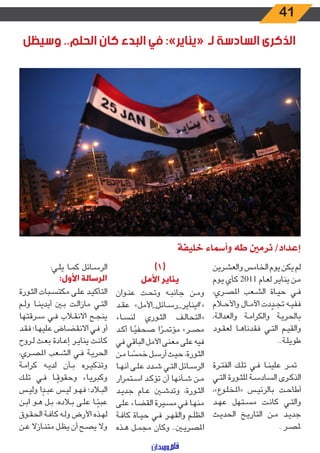41
‫وسيظل‬ ..‫الحلم‬ ‫كان‬ ‫البدء‬ ‫في‬ :»‫«يناير‬ ‫لـ‬ ‫السادسة‬ ‫الذكرى‬
‫والعشرين‬ ‫الخامس‬ ‫يوم‬ ‫يكن‬ ‫لم‬
‫ـوم‬‫ـ‬‫ي‬ ‫كأي‬ 2011 ‫ـام‬‫ـ‬‫ع‬‫ل‬ ‫ـر‬‫ـ‬‫ي‬‫ينا‬ ‫ـن‬‫ـ‬‫م‬
،‫ـري‬‫ـ‬‫ص‬‫امل‬ ‫ـعب‬‫ـ‬‫ش‬‫ال‬ ‫ـاة‬‫ـ‬‫ي‬‫ح‬ ‫ـي‬‫ـ‬‫ف‬
‫ـام‬‫ـ‬‫ح‬‫واأل‬ ‫ـال‬‫ـ‬‫م‬‫اآل‬ ‫دت‬ ّ‫ـد‬‫ـ‬‫ج‬‫ت‬ ‫ـه‬‫ـ‬‫ي‬‫فف‬
،‫ـة‬‫ـ‬‫ل‬‫والعدا‬ ‫ـة‬‫ـ‬‫م‬‫والكرا‬ ‫ـة‬‫ـ‬‫ي‬‫بالحر‬
‫ـود‬‫ـ‬‫ق‬‫لع‬ ‫ـا‬‫ـ‬‫ه‬‫فقدنا‬ ‫ـي‬‫ـ‬‫ت‬‫ال‬ ‫ـم‬‫ـ‬‫ي‬‫والق‬
..‫ـة‬‫ـ‬‫ل‬‫طوي‬
‫ـرة‬‫ـ‬‫ت‬‫الف‬ ‫ـك‬‫ـ‬‫ل‬‫ت‬ ‫ـي‬‫ـ‬‫ف‬ ‫ـا‬‫ـ‬‫ن‬‫علي‬ ‫ـر‬‫ـ‬‫م‬‫ت‬
‫ـي‬‫ـ‬‫ت‬‫ال‬ ‫ـورة‬‫ـ‬‫ث‬‫لل‬ ‫ـة‬‫ـ‬‫س‬‫الساد‬ ‫ـرى‬‫ـ‬‫ك‬‫الذ‬
،»‫ـوع‬‫ـ‬‫ل‬‫«املخ‬ ‫ـس‬‫ـ‬‫ي‬‫بالرئ‬ ‫ـت‬‫ـ‬‫ح‬‫أطا‬
‫ـد‬‫ـ‬‫ه‬‫ع‬ ‫ـتهل‬‫ـ‬‫س‬‫م‬ ‫ـت‬‫ـ‬‫ن‬‫كا‬ ‫ـي‬‫ـ‬‫ت‬‫وال‬
‫ـث‬‫ـ‬‫ي‬‫الحد‬ ‫ـخ‬‫ـ‬‫ي‬‫التار‬ ‫ـن‬‫ـ‬‫م‬ ‫ـد‬‫ـ‬‫ي‬‫جد‬
. ‫ـر‬‫ـ‬‫ص‬‫مل‬
)1(
‫األمل‬ ‫يناير‬
‫ـوان‬‫ـ‬‫ن‬‫ع‬ ‫ـت‬‫ـ‬‫ح‬‫وت‬ ‫ـه‬‫ـ‬‫ب‬‫جان‬ ‫ـن‬‫ـ‬‫م‬‫و‬
‫ـد‬‫ـ‬‫ق‬‫ع‬ »‫ـائل_األمل‬‫ـ‬‫س‬‫«#يناير_ر‬
‫ـاء‬‫ـ‬‫س‬‫لن‬ ‫ـوري‬‫ـ‬‫ث‬‫ال‬ ‫ـف‬‫ـ‬‫ل‬‫«التحا‬
‫ـد‬‫ـ‬‫ك‬‫أ‬ ‫ـا‬‫ـ‬ً‫صحفي‬ ‫ا‬ ً‫ـر‬‫ـ‬‫م‬‫مؤت‬ »‫ـر‬‫ـ‬‫ص‬‫م‬
‫في‬ ‫الباقي‬ ‫األمل‬ ‫معنى‬ ‫على‬ ‫فيه‬
‫ـن‬‫ـ‬‫م‬ ‫ـا‬‫ـ‬ ً‫خمس‬ ‫ـل‬‫ـ‬‫س‬‫أر‬ ‫ـث‬‫ـ‬‫ي‬‫ح‬ ،‫ـورة‬‫ـ‬‫ث‬‫ال‬
‫ـا‬‫ـ‬‫ه‬‫أن‬ ‫ـى‬‫ـ‬‫ل‬‫ع‬ ‫ـدد‬‫ـ‬‫ش‬ ‫ـي‬‫ـ‬‫ت‬‫ال‬ ‫ـائل‬‫ـ‬‫س‬‫الر‬
‫ـتمرار‬‫ـ‬‫س‬‫ا‬ ‫ـد‬‫ـ‬‫ك‬‫تؤ‬ ‫أن‬ ‫ـأنها‬‫ـ‬‫ش‬ ‫ـن‬‫ـ‬‫م‬
‫ـد‬‫ـ‬‫ي‬‫جد‬ ‫ـام‬‫ـ‬‫ع‬ ‫ـن‬‫ـ‬‫ش‬‫وتد‬ ،‫ـورة‬‫ـ‬‫ث‬‫ال‬
‫ـى‬‫ـ‬‫ل‬‫ع‬ ‫ـاء‬‫ـ‬‫ض‬‫الق‬ ‫ـيرة‬‫ـ‬‫س‬‫م‬ ‫ـي‬‫ـ‬‫ف‬ ‫ـا‬‫ـ‬‫ه‬‫من‬
‫ـة‬‫ـ‬‫ف‬‫كا‬ ‫ـاة‬‫ـ‬‫ي‬‫ح‬ ‫ـي‬‫ـ‬‫ف‬ ‫ـر‬‫ـ‬‫ه‬‫والق‬ ‫ـم‬‫ـ‬‫ل‬‫الظ‬
‫ـذه‬‫ـ‬‫ه‬ ‫ـل‬‫ـ‬‫م‬‫مج‬ ‫وكان‬ ..‫ـن‬‫ـ‬‫ي‬‫املصر‬
:‫ـي‬‫ـ‬‫ل‬‫ي‬ ‫ـا‬‫ـ‬‫م‬‫ك‬ ‫ـائل‬‫ـ‬‫س‬‫الر‬
:‫األول‬ ‫الرسالة‬
‫ـورة‬‫ـ‬‫ث‬‫ال‬ ‫ـبات‬‫ـ‬‫س‬‫مكت‬ ‫ـى‬‫ـ‬‫ل‬‫ع‬ ‫ـد‬‫ـ‬‫ي‬‫التأك‬
‫ـم‬‫ـ‬‫ل‬‫و‬ ‫ـا‬‫ـ‬‫ن‬‫أيدي‬ ‫ـن‬‫ـ‬‫ب‬ ‫ـت‬‫ـ‬‫ل‬‫مازا‬ ‫ـي‬‫ـ‬‫ت‬‫ال‬
‫ـرقتها‬‫ـ‬‫س‬ ‫ـي‬‫ـ‬‫ف‬ ‫ـاب‬‫ـ‬‫ق‬‫االن‬ ‫ـح‬‫ـ‬‫ج‬‫ين‬
‫ـد‬‫ـ‬‫ق‬‫ف‬ ‫ـا؛‬‫ـ‬‫ه‬‫علي‬ ‫ـاض‬‫ـ‬‫ض‬‫االنق‬ ‫ـي‬‫ـ‬‫ف‬ ‫أو‬
‫ـروح‬‫ـ‬‫ل‬ ‫ـث‬‫ـ‬‫ع‬‫ب‬ ‫ـادة‬‫ـ‬‫ع‬‫إ‬ ‫ـر‬‫ـ‬‫ي‬‫ينا‬ ‫ـت‬‫ـ‬‫ن‬‫كا‬
،‫ـري‬‫ـ‬‫ص‬‫امل‬ ‫ـعب‬‫ـ‬‫ش‬‫ال‬ ‫ـي‬‫ـ‬‫ف‬ ‫ـة‬‫ـ‬‫ي‬‫الحر‬
‫ـة‬‫ـ‬‫م‬‫كرا‬ ‫ـه‬‫ـ‬‫ي‬‫لد‬ ‫ـأن‬‫ـ‬‫ب‬ ‫ـره‬‫ـ‬‫ي‬‫وتذك‬
‫ـك‬‫ـ‬‫ل‬‫ت‬ ‫ـي‬‫ـ‬‫ف‬ ‫ـا‬‫ـ‬ ً‫وحقوق‬ ‫ـاء‬‫ـ‬‫ي‬‫وكبر‬
‫ـس‬‫ـ‬‫ي‬‫ول‬ ‫ا‬ ً‫ـد‬‫ـ‬‫ب‬‫ع‬ ‫ـس‬‫ـ‬‫ي‬‫ل‬ ‫ـو‬‫ـ‬‫ه‬‫ف‬ ‫ـاد؛‬‫ـ‬‫ب‬‫ال‬
‫ـن‬‫ـ‬‫ب‬‫ا‬ ‫ـو‬‫ـ‬‫ه‬ ‫ـل‬‫ـ‬‫ب‬ ،‫ـاده‬‫ـ‬‫ب‬ ‫ـى‬‫ـ‬‫ل‬‫ع‬ ‫ـا‬‫ـ‬ً‫عبئ‬
‫ـوق‬‫ـ‬‫ق‬‫الح‬ ‫ـة‬‫ـ‬‫ف‬‫كا‬ ‫ـه‬‫ـ‬‫ل‬‫و‬ ‫األرض‬ ‫ـذه‬‫ـ‬‫ه‬‫ل‬
‫ـن‬‫ـ‬‫ع‬ ‫ـازال‬‫ـ‬‫ن‬‫مت‬ ‫ـل‬‫ـ‬‫ظ‬‫ي‬ ‫أن‬ ‫ـح‬‫ـ‬‫ص‬‫ي‬ ‫وال‬
‫خليفة‬ ‫وأسماء‬ ‫طه‬ ‫نرمني‬ /‫إعداد‬
 