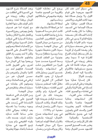 48
‫كان‬ ‫ـد‬‫ـ‬‫ق‬‫ف‬ ،‫ـر‬‫ـ‬‫خ‬‫آ‬ ‫ـياق‬‫ـ‬‫س‬ ‫ـي‬‫ـ‬‫ف‬‫و‬
‫ـام‬‫ـ‬‫ي‬‫ق‬ ‫ـى‬‫ـ‬‫ل‬‫ع‬ ‫ـا‬‫ـ‬ ً‫حريص‬ ‫ـهيد‬‫ـ‬‫ش‬‫ال‬
‫ـط‬‫ـ‬‫ق‬ ‫ـاة‬‫ـ‬‫ص‬ ‫ـل‬‫ـ‬‫ج‬‫يؤ‬ ‫وال‬ ،‫ـل‬‫ـ‬‫ي‬‫الل‬
‫وباألخص‬ ‫الظروف‬ ‫كانت‬ ‫مهما‬
‫ـى‬‫ـ‬‫ل‬‫ع‬ ‫ـا‬‫ـ‬ً‫مواظب‬ ،‫ـر‬‫ـ‬‫ج‬‫الف‬ ‫ـاة‬‫ـ‬‫ص‬
‫ـجد‬‫ـ‬‫س‬‫امل‬ ‫ـي‬‫ـ‬‫ف‬ ‫ـة‬‫ـ‬‫ع‬‫الجما‬ ‫ـاة‬‫ـ‬‫ص‬
‫ـاس‬‫ـ‬‫ن‬‫ال‬ ‫ـه‬‫ـ‬‫م‬‫يقد‬ ‫كان‬ ‫ـا‬‫ـ‬‫م‬ ‫ـا‬‫ـ‬ً‫وغالب‬
‫ـه‬‫ـ‬‫ف‬‫مصح‬ ‫كان‬ ،‫ـاة‬‫ـ‬‫ص‬‫ال‬ ‫ـة‬‫ـ‬‫م‬‫إلما‬
‫مكان‬ ‫في‬ ‫ـير‬‫ـ‬‫س‬‫ي‬ ‫ال‬ ‫الدائم‬ ‫خليله‬
‫ـل‬‫ـ‬‫ي‬‫والترت‬ ‫اءة‬‫ر‬‫ـ‬‫ـ‬‫ق‬‫ال‬ ‫ـم‬‫ـ‬‫ئ‬‫دا‬ ‫ـه‬‫ـ‬‫ن‬‫بدو‬
‫ـم‬‫ـ‬‫ل‬ ‫ـيارته‬‫ـ‬‫س‬ ‫ـف‬‫ـ‬‫ح‬‫مص‬ ‫ـى‬‫ـ‬‫ت‬‫ح‬ ،‫ـه‬‫ـ‬‫ي‬‫ف‬
‫ـة‬‫ـ‬‫ن‬‫للزي‬ ‫أو‬ ‫ـرك‬‫ـ‬‫ب‬‫للت‬ ‫ـه‬‫ـ‬‫ع‬‫يض‬ ‫ـن‬‫ـ‬‫ك‬‫ي‬
‫ـراغ‬‫ـ‬‫ف‬‫ال‬ ‫ـات‬‫ـ‬‫ق‬‫أو‬ ‫ـتغل‬‫ـ‬‫س‬‫ي‬ ‫كان‬ ‫ـل‬‫ـ‬‫ب‬
‫ـو‬‫ـ‬‫ه‬‫و‬ ‫ـيما‬‫ـ‬‫س‬ ‫ال‬ ‫ـه‬‫ـ‬‫ي‬‫ف‬ ‫اءة‬‫ر‬‫ـ‬‫ـ‬‫ق‬‫لل‬
،‫ـيارة‬‫ـ‬‫س‬‫ال‬ ‫ـي‬‫ـ‬‫ف‬ ‫ـه‬‫ـ‬‫ت‬‫زوج‬ ‫ـر‬‫ـ‬‫ظ‬‫ينت‬
‫ـى‬‫ـ‬‫ل‬‫ع‬ ‫ـه‬‫ـ‬‫ل‬‫ل‬ ‫ـة‬‫ـ‬‫ل‬‫كام‬ ‫ـه‬‫ـ‬‫ت‬‫حيا‬ ‫ـاش‬‫ـ‬‫ع‬
‫ـزام‬‫ـ‬‫ت‬‫فاالل‬ ،‫ـتوياتها‬‫ـ‬‫س‬‫م‬ ‫ـع‬‫ـ‬‫ي‬‫جم‬
‫ـال‬‫ـ‬‫ع‬‫وأف‬ ‫ـال‬‫ـ‬‫م‬‫أع‬ ‫ـه‬‫ـ‬‫ي‬‫إل‬ ‫ـبة‬‫ـ‬‫س‬‫بالن‬
.ً‫ـواال‬‫ـ‬‫ق‬‫أ‬ ‫ـت‬‫ـ‬‫س‬‫ولي‬
‫ا‬ ً‫ـد‬‫ـ‬‫ج‬ ‫ـا‬‫ـ‬ً‫عملي‬ ‫ا‬ً‫ـان‬‫ـ‬‫س‬‫إن‬ ‫كان‬
،‫ـك‬‫ـ‬‫ل‬‫ذ‬ ‫ـن‬‫ـ‬‫م‬ ‫ـم‬‫ـ‬‫غ‬‫الر‬ ‫ـى‬‫ـ‬‫ل‬‫وع‬ ‫ـه‬‫ـ‬‫ت‬‫بطبيع‬
‫ـي‬‫ـ‬‫ق‬‫والر‬ ‫ـة‬‫ـ‬‫ق‬‫الر‬ ‫ـة‬‫ـ‬‫ي‬‫غا‬ ‫ـي‬‫ـ‬‫ف‬ ‫ا‬ً‫ـان‬‫ـ‬‫س‬‫إن‬
..‫ـه‬‫ـ‬‫ل‬‫أه‬ ..‫ـع‬‫ـ‬‫ي‬‫الجم‬ ‫ـع‬‫ـ‬‫م‬ ‫ـه‬‫ـ‬‫ل‬‫تعام‬ ‫ـي‬‫ـ‬‫ف‬
.‫ـاء‬‫ـ‬‫ب‬‫الغر‬ ‫ـى‬‫ـ‬‫ت‬‫ح‬ ..‫ـه‬‫ـ‬‫ئ‬‫أصدقا‬
‫ـة‬‫ـ‬‫ب‬‫بمثا‬ ‫ـهاده‬‫ـ‬‫ش‬‫است‬ ‫كان‬
‫ـبة‬‫ـ‬‫س‬‫بالن‬ ‫ـة‬‫ـ‬‫ص‬‫خا‬ ‫ـة‬‫ـ‬‫ع‬‫الفجي‬
‫ـه‬‫ـ‬‫ن‬‫يعتبرو‬ ‫ـم‬‫ـ‬‫ه‬‫ألن‬ ‫ـه‬‫ـ‬‫ئ‬‫ألصدقا‬
‫ـؤون‬‫ـ‬‫ج‬‫يل‬ ‫ـذي‬‫ـ‬‫ل‬‫ا‬ ‫ـند‬‫ـ‬‫س‬‫وال‬ ‫ـون‬‫ـ‬‫ع‬‫ال‬
‫ـكالتهم‬‫ـ‬‫ش‬‫م‬ ‫ـع‬‫ـ‬‫ي‬‫جم‬ ‫ـي‬‫ـ‬‫ف‬ ‫ـه‬‫ـ‬‫ي‬‫إل‬
.‫ـة‬‫ـ‬‫ي‬‫والحيات‬ ‫ـخصية‬‫ـ‬‫ش‬‫ال‬
‫أصدقائه‬ ‫من‬ ‫واحد‬ ‫كل‬ ‫كان‬ ‫فقد‬
‫ـم‬‫ـ‬‫ي‬‫الحم‬ ‫ـق‬‫ـ‬‫ي‬‫الصد‬ ‫ـه‬‫ـ‬‫س‬‫نف‬ ‫ـر‬‫ـ‬‫ب‬‫يعت‬
‫ـذا‬‫ـ‬‫ه‬‫و‬ ،‫ـال‬‫ـ‬‫ي‬‫الخ‬ ‫ـن‬‫ـ‬‫س‬‫ح‬ ‫ـهيد‬‫ـ‬‫ش‬‫لل‬
‫ـة‬‫ـ‬‫ب‬‫الطي‬ ‫ـه‬‫ـ‬‫ت‬‫معامل‬ ‫ـى‬‫ـ‬‫ل‬‫إ‬ ‫ـع‬‫ـ‬‫ج‬‫ير‬
‫ـة‬‫ـ‬‫ص‬‫خا‬ ،‫ـع‬‫ـ‬‫ي‬‫الجم‬ ‫ـن‬‫ـ‬‫م‬ ‫ـة‬‫ـ‬‫ب‬‫والقري‬
‫ـكالتهم‬‫ـ‬‫ش‬‫م‬ ‫ـي‬‫ـ‬‫ف‬ ‫ـم‬‫ـ‬‫ه‬‫جانب‬ ‫ـه‬‫ـ‬‫ف‬‫وقو‬
.‫ـباتهم‬‫ـ‬‫س‬‫ومنا‬
‫االستشهاد‬ ‫لحظة‬
‫فقد‬ ‫ـهاد؛‬‫ـ‬‫ش‬‫االست‬ ‫لحظة‬ ‫عن‬ ‫أما‬
‫ـعيدية‬‫ـ‬‫س‬‫ال‬ ‫ـة‬‫ـ‬‫س‬‫مدر‬ ‫ـام‬‫ـ‬‫م‬‫أ‬ ‫ـت‬‫ـ‬‫ن‬‫كا‬
‫ـا‬‫ـ‬‫م‬‫عند‬ ‫ـرة‬‫ـ‬‫ه‬‫القا‬ ‫ـة‬‫ـ‬‫ع‬‫جام‬ ‫ـارع‬‫ـ‬‫ش‬‫ب‬
‫ـدون‬‫ـ‬‫ئ‬‫العا‬ ‫ـرون‬‫ـ‬‫ه‬‫املتظا‬ ‫ـئ‬‫ـ‬‫ج‬‫فؤ‬
‫ـزة‬‫ـ‬‫ي‬‫الج‬ ‫ـدان‬‫ـ‬‫ي‬‫م‬ ‫ـن‬‫ـ‬‫م‬ ‫ـيرة‬‫ـ‬‫س‬‫م‬ ‫ـن‬‫ـ‬‫م‬
‫ـيارة‬‫ـ‬‫س‬‫ب‬ ‫ـة‬‫ـ‬‫ض‬‫النه‬ ‫ـدان‬‫ـ‬‫ي‬‫م‬ ‫ـى‬‫ـ‬‫ل‬‫إ‬
‫ـورة‬‫ـ‬‫ه‬‫مت‬ ‫ـة‬‫ـ‬‫ط‬‫متخب‬ ‫ـون‬‫ـ‬‫ل‬‫ال‬ ‫اء‬‫د‬‫ـو‬‫ـ‬‫س‬
‫ـرعة‬‫ـ‬‫س‬‫ب‬ ً‫ـة‬‫ـ‬‫ق‬‫منطل‬ ‫ـرة‬‫ـ‬‫س‬‫وي‬ ‫ـة‬‫ـ‬‫ن‬‫يم‬
‫ـل‬‫ـ‬‫خ‬‫لتد‬ ‫ـف‬‫ـ‬‫ل‬‫الخ‬ ‫ـن‬‫ـ‬‫م‬ ‫ـة‬‫ـ‬‫ي‬‫جنون‬
‫ا‬ ً‫ـدد‬‫ـ‬‫ع‬ ‫ـت‬‫ـ‬‫م‬‫صد‬ ‫ـيرة‬‫ـ‬‫س‬‫امل‬ ‫ـط‬‫ـ‬‫س‬‫و‬
‫ـأدت‬‫ـ‬‫ف‬ ،‫ـن‬‫ـ‬‫ي‬‫املتظاهر‬ ‫ـن‬‫ـ‬‫م‬ ‫ا‬ ً‫ـر‬‫ـ‬‫ي‬‫كب‬
‫ـة‬‫ـ‬‫ب‬‫وإصا‬ ‫ـهاده‬‫ـ‬‫ش‬‫است‬ ‫ـى‬‫ـ‬‫ل‬‫إ‬
‫ـد‬‫ـ‬‫ئ‬‫قا‬ ‫ـاول‬‫ـ‬‫ح‬‫و‬ ،‫ـن‬‫ـ‬‫ي‬‫آخر‬ ‫ـن‬‫ـ‬‫س‬‫خم‬
‫ـاه‬‫ـ‬‫ج‬‫لالت‬ ‫ـود‬‫ـ‬‫ع‬‫ي‬ ‫أن‬ ‫ـيارة‬‫ـ‬‫س‬‫ال‬
‫ـه‬‫ـ‬‫م‬‫أما‬ ‫ـق‬‫ـ‬‫ي‬‫الطر‬ ‫ألن‬ ‫ـس‬‫ـ‬‫ك‬‫املعا‬
‫ـيارة‬‫ـ‬‫س‬‫ب‬ ‫ـدم‬‫ـ‬‫ط‬‫اص‬ ‫ـه‬‫ـ‬‫ن‬‫لك‬
ٌ
‫ـق‬‫ـ‬‫ل‬‫مغ‬
‫ـة‬‫ـ‬‫م‬‫التا‬ ‫ـيطرته‬‫ـ‬‫س‬ ‫ـه‬‫ـ‬‫ت‬‫أفقد‬ ‫ـرى‬‫ـ‬‫خ‬‫أ‬
ِ‫ـف‬‫ـ‬‫ت‬‫يك‬ ‫ـم‬‫ـ‬‫ل‬‫و‬ ،‫ـيارة‬‫ـ‬‫س‬‫ال‬ ‫ـى‬‫ـ‬‫ل‬‫ع‬
‫ـرج‬‫ـ‬‫خ‬‫أ‬ ‫ـل‬‫ـ‬‫ب‬ ‫ـك‬‫ـ‬‫ل‬‫ت‬ ‫ـه‬‫ـ‬‫ت‬‫بجريم‬
‫ـا‬‫ـ‬ًّ‫ظن‬ ‫ـه‬‫ـ‬‫ت‬‫جريم‬ ‫ـل‬‫ـ‬‫م‬‫ليك‬ ‫ـه‬‫ـ‬‫س‬‫مسد‬
‫ـيارة‬‫ـ‬‫س‬‫ال‬ ‫ـت‬‫ـ‬‫ن‬‫وكا‬ ،‫ـاة‬‫ـ‬‫ج‬‫الن‬ ‫ـك‬‫ـ‬‫ل‬‫بذ‬
‫ـات‬‫ـ‬‫ح‬‫لو‬ ‫ـل‬‫ـ‬‫م‬‫وتح‬ ‫ـون‬‫ـ‬‫ل‬‫ال‬ ‫اء‬‫د‬‫ـو‬‫ـ‬‫س‬
.)1394‫و‬ ‫(م‬ ‫ـة‬‫ـ‬‫ي‬‫معدن‬
‫ح‬ ّ‫ـر‬‫ـ‬‫ص‬ ‫ـهاده‬‫ـ‬‫ش‬‫است‬ ‫ـوم‬‫ـ‬‫ي‬ ‫ـي‬‫ـ‬‫ف‬
‫ـعوره‬‫ـ‬‫ش‬‫ب‬ ‫ـه‬‫ـ‬‫ت‬‫لزوج‬ »‫ـال‬‫ـ‬‫ي‬‫«الخ‬
‫ـا‬‫ـ‬‫ب‬‫ذه‬ ‫ـم‬‫ـ‬‫ث‬ ،‫ـذه‬‫ـ‬‫ه‬‫ك‬ ‫ـة‬‫ـ‬‫ظ‬‫لح‬ ‫ـراب‬‫ـ‬‫ت‬‫باق‬
،‫ـة‬‫ـ‬‫ض‬‫النه‬ ‫ـدان‬‫ـ‬‫ي‬‫م‬ ‫ـى‬‫ـ‬‫ل‬‫إ‬ ‫ا‬ًّ‫ـوي‬‫ـ‬‫س‬
،‫ـان‬‫ـ‬‫ض‬‫رم‬ ‫ـن‬‫ـ‬‫م‬ ‫ـابع‬‫ـ‬‫س‬‫ال‬ ‫ـوم‬‫ـ‬‫ي‬ ‫وكان‬
‫ـهيد‬‫ـ‬‫ش‬‫ال‬ ‫ـرج‬‫ـ‬‫خ‬ ‫ـاة‬‫ـ‬‫ص‬‫ال‬ ‫ـد‬‫ـ‬‫ع‬‫وب‬
‫ـن‬‫ـ‬‫م‬ ‫ـت‬‫ـ‬‫ق‬‫انطل‬ ‫ـي‬‫ـ‬‫ت‬‫ال‬ ‫ـيرة‬‫ـ‬‫س‬‫امل‬ ‫ـي‬‫ـ‬‫ف‬
‫ـي‬‫ـ‬‫ف‬ ‫ـه‬‫ـ‬‫ت‬‫زوج‬ ‫ـت‬‫ـ‬‫ل‬‫وظ‬ ،‫ـدان‬‫ـ‬‫ي‬‫امل‬
‫ـا‬‫ـ‬‫م‬‫وعند‬ ،‫ـه‬‫ـ‬‫ت‬‫أخ‬ ‫ـة‬‫ـ‬‫ق‬‫برف‬ ‫ـدان‬‫ـ‬‫ي‬‫امل‬
‫املغادرة‬ ‫منها‬ ‫طلب‬ ‫الوقت‬ ‫تأخر‬
‫ـوف‬‫ـ‬‫س‬‫ف‬ ‫ـو‬‫ـ‬‫ه‬ ‫ـا‬‫ـ‬‫م‬‫أ‬ ‫ـه‬‫ـ‬‫ت‬‫إخو‬ ‫ـع‬‫ـ‬‫م‬
،‫ـيرة‬‫ـ‬‫س‬‫امل‬ ‫رجوع‬ ‫ـور‬‫ـ‬‫ف‬ ‫ـم‬‫ـ‬‫ه‬‫ب‬ ‫ـق‬‫ـ‬‫ح‬‫يل‬
‫ـوا‬‫ـ‬‫م‬‫وعل‬ ‫ـكان‬‫ـ‬‫مل‬‫ا‬ ‫ـادروا‬‫ـ‬‫غ‬ ‫ـل‬‫ـ‬‫ع‬‫وبالف‬
‫ـت‬‫ـ‬‫ل‬ ّ‫توغ‬ ‫ـي‬‫ـ‬‫ت‬‫ال‬ ‫ـيارة‬‫ـ‬‫س‬‫ال‬ ‫ـة‬‫ـ‬‫ث‬‫بحاد‬
‫ـر‬‫ـ‬‫ي‬‫الكث‬ ‫ـوع‬‫ـ‬‫ق‬‫وو‬ ‫ـيرة‬‫ـ‬‫س‬‫امل‬ ‫ـل‬‫ـ‬‫خ‬‫دا‬
،‫ـم‬‫ـ‬‫ه‬‫وصول‬ ‫ـة‬‫ـ‬‫ظ‬‫لح‬ ‫ـات‬‫ـ‬‫ب‬‫اإلصا‬ ‫ـن‬‫ـ‬‫م‬
‫ـهيد‬‫ـ‬‫ش‬‫ال‬ ‫ـى‬‫ـ‬‫ل‬‫ع‬ ‫ـال‬‫ـ‬‫ص‬‫االت‬ ‫ـدأوا‬‫ـ‬‫ب‬
‫ـق‬‫ـ‬‫ل‬‫الق‬ ‫زاد‬ ،‫ـب‬‫ـ‬‫ي‬‫يج‬ ‫ـد‬‫ـ‬‫ح‬‫أ‬ ‫ال‬ ‫ـن‬‫ـ‬‫ك‬‫ول‬
‫ـيارة‬‫ـ‬‫س‬ ‫ـتقلوا‬‫ـ‬‫س‬‫فا‬ ‫ـم‬‫ـ‬‫ه‬‫بداخل‬
‫ـرة‬‫ـ‬‫م‬ ‫ـدان‬‫ـ‬‫ي‬‫امل‬ ‫ـى‬‫ـ‬‫ل‬‫إ‬ ‫ـا‬‫ـ‬‫ه‬‫ب‬ ‫ـوا‬‫ـ‬‫ع‬‫ورج‬
‫ـت‬‫ـ‬‫ن‬‫كا‬ ‫ـق‬‫ـ‬‫ي‬‫الطر‬ ‫ـي‬‫ـ‬‫ف‬‫و‬ ،‫ـرى‬‫ـ‬‫خ‬‫أ‬
‫ـن‬‫ـ‬ َ‫م‬ ‫ـد‬‫ـ‬‫ح‬‫أ‬ ‫ـم‬‫ـ‬‫ه‬ َ‫ف‬َ‫هات‬ ..‫ـة‬‫ـ‬‫م‬‫الصد‬
‫ـأن‬‫ـ‬‫ب‬ ‫ـم‬‫ـ‬‫ه‬‫وأخبر‬ ‫ـدان‬‫ـ‬‫ي‬‫بامل‬ ‫ـوا‬‫ـ‬‫ن‬‫كا‬
‫ـن‬‫ـ‬‫م‬ ‫ـو‬‫ـ‬‫ه‬ »‫ـال‬‫ـ‬‫ي‬‫الخ‬ ‫ـن‬‫ـ‬‫س‬‫«ح‬
‫ـد‬‫ـ‬‫ن‬‫وع‬ ،‫ـة‬‫ـ‬‫ث‬‫الحاد‬ ‫ـذه‬‫ـ‬‫ه‬ ‫ـي‬‫ـ‬‫ف‬ ‫ـى‬‫ـ‬‫ق‬‫ارت‬
‫ـي‬‫ـ‬‫ف‬ ‫ـه‬‫ـ‬‫ن‬‫جثما‬ ‫كان‬ ‫ـم‬‫ـ‬‫ه‬‫وصول‬
‫ـي‬‫ـ‬‫ف‬ ‫ـم‬‫ـ‬‫ه‬‫ينتظر‬ ‫ـعاف‬‫ـ‬‫س‬‫إ‬ ‫ـيارة‬‫ـ‬‫س‬
.‫ـة‬‫ـ‬‫ض‬‫النه‬ ‫ـدان‬‫ـ‬‫ي‬‫م‬
‫ـاهدها‬‫ـ‬‫ش‬ ‫ـي‬‫ـ‬‫ت‬‫ال‬ ‫ـات‬‫ـ‬‫م‬‫الكرا‬ ‫ـن‬‫ـ‬‫م‬‫و‬
‫ـك‬‫ـ‬‫ل‬‫ت‬ ‫ـهيد‬‫ـ‬‫ش‬‫ال‬ ‫ـى‬‫ـ‬‫ل‬‫ع‬ ‫ـع‬‫ـ‬‫ي‬‫الجم‬
‫ـى‬‫ـ‬‫ل‬‫ع‬ ‫ـمت‬‫ـ‬‫س‬ ُ‫ر‬ ‫ـي‬‫ـ‬‫ت‬‫ال‬ ‫ـامة‬‫ـ‬‫س‬‫االبت‬
‫ـيله‬‫ـ‬‫س‬‫تغ‬ ‫ـدأ‬‫ـ‬‫ب‬ ‫ـا‬‫ـ‬‫م‬‫وعند‬ ،‫ـه‬‫ـ‬‫ه‬‫وج‬
‫ـاث‬‫ـ‬‫ث‬ ‫ـي‬‫ـ‬‫ل‬‫بحوا‬ ‫ـه‬‫ـ‬‫ئ‬‫ارتقا‬ ‫ـد‬‫ـ‬‫ع‬‫ب‬
‫ـاؤه‬‫ـ‬‫م‬‫د‬ ‫ـت‬‫ـ‬‫ن‬‫كا‬ ‫ـاعة‬‫ـ‬‫س‬ ‫ـر‬‫ـ‬‫ش‬‫ع‬
‫دافء‬ ‫ـده‬‫ـ‬‫س‬‫ج‬ ،‫ـزف‬‫ـ‬‫ن‬‫ت‬ ‫ـت‬‫ـ‬‫ل‬‫ماز‬
.‫ـرد‬‫ـ‬‫ب‬‫ي‬ ‫ـم‬‫ـ‬‫ل‬‫و‬ ‫ـي‬‫ـ‬‫ع‬‫الطبي‬ ‫ـه‬‫ـ‬‫ن‬‫بلو‬
‫ـازة‬‫ـ‬‫ن‬‫ج‬ ‫ـي‬‫ـ‬‫ف‬ ‫ـهيد‬‫ـ‬‫ش‬‫ال‬ ‫ـيع‬‫ـ‬ ُ‫ش‬
‫يعتبرها‬ ‫ـة‬‫ـ‬‫ل‬‫مهو‬ ‫ـداد‬‫ـ‬‫ع‬‫بأ‬ ‫ـة‬‫ـ‬‫م‬‫ضخ‬
 