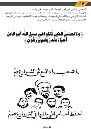 49
.‫ـه‬‫ـ‬‫ت‬‫بلد‬ ‫ـي‬‫ـ‬‫ف‬ ‫ـيعت‬‫ـ‬‫ش‬ ‫ـي‬‫ـ‬‫ت‬‫ال‬ ‫ـازات‬‫ـ‬‫ن‬‫الج‬ ‫ـر‬‫ـ‬‫ب‬‫أك‬ ‫ـن‬‫ـ‬‫م‬ ‫ـي‬‫ـ‬‫ن‬‫والدا‬ ‫ـي‬‫ـ‬‫ص‬‫القا‬
‫على‬ ‫ارتقى‬ ‫ـبه‬‫ـ‬‫س‬‫نح‬ ،‫رمضان‬ ‫من‬ ‫ـابع‬‫ـ‬‫س‬‫ال‬ 2013/7/15 ‫الجيزة‬ ‫أحداث‬ ‫في‬ -‫الله‬ ‫بإذن‬ -‫ا‬ ً‫ـهيد‬‫ـ‬‫ش‬ ‫ربه‬ ‫لقى‬
‫ـردوس‬‫ـ‬‫ف‬‫ال‬ ‫ـي‬‫ـ‬‫ف‬ ‫ـهيد‬‫ـ‬‫ش‬ ‫ـا‬‫ـ‬‫ي‬ ‫ـك‬‫ـ‬‫ب‬ ‫ـه‬‫ـ‬‫ل‬‫ال‬ ‫ـا‬‫ـ‬‫ن‬‫جمع‬ ،‫ـه‬‫ـ‬‫ي‬‫ويصطف‬ ‫ـاره‬‫ـ‬‫ت‬‫يخ‬ ‫ـن‬‫ـ‬‫مل‬ ‫ـى‬‫ـ‬‫ل‬‫تعا‬ ‫ـه‬‫ـ‬‫ل‬‫ال‬ ‫ـة‬‫ـ‬‫ي‬‫هد‬ ‫ـي‬‫ـ‬‫ه‬ ‫ـي‬‫ـ‬‫ت‬‫ال‬ ‫ـهادة‬‫ـ‬‫ش‬‫ال‬
.‫ـزان‬‫ـ‬‫ي‬‫وامل‬ ‫ـكام‬‫ـ‬‫ح‬‫األ‬ ‫ـية‬‫ـ‬‫س‬‫قد‬ ‫ـة‬‫ـ‬‫ل‬‫عدا‬ ‫ـل‬‫ـ‬‫ظ‬ ‫ـت‬‫ـ‬‫ح‬‫ت‬ ‫ـاء‬‫ـ‬‫ق‬‫الل‬ ‫ـى‬‫ـ‬‫ل‬‫وإ‬ ‫ـى‬‫ـ‬‫ل‬‫األع‬
ْ‫ل‬َ‫ب‬‫ا‬ً‫ت‬‫ا‬ َ‫و‬ ْ‫م‬َ‫أ‬ ِ َّ‫الل‬ ِ‫يل‬ِ‫ب‬ َ‫س‬‫ي‬ِ‫ف‬‫وا‬ُ‫ل‬ِ‫ت‬ ُ‫ق‬ َ‫ين‬ ِ‫ذ‬َّ‫ال‬ َّ َ‫ب‬ َ‫س‬ ْ َ‫ت‬ َ‫ل‬ َ‫و‬﴿
﴾ َ‫ون‬ ُ‫ق‬َ‫ز‬ْ‫ر‬ُ‫ي‬ ْ‫م‬ ِ‫ه‬ِّ‫ب‬َ‫ر‬ َ‫د‬ْ‫ن‬ ِ‫ع‬ ٌ‫اء‬َ‫ي‬ ْ‫ح‬َ‫أ‬
 