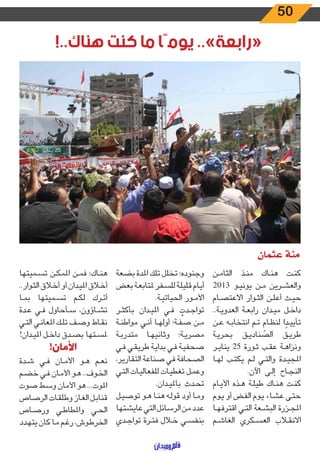 50
!..‫هناك‬ ‫كنت‬ ‫ما‬ ‫يومًا‬ ..»‫«رابعة‬
‫عثمان‬ ‫منة‬
‫ـن‬‫ـ‬‫م‬‫الثا‬ ‫ـذ‬‫ـ‬‫ن‬‫م‬ ‫ـاك‬‫ـ‬‫ن‬‫ه‬ ‫ـت‬‫ـ‬‫ن‬‫ك‬
2013 ‫ـو‬‫ـ‬‫ي‬‫يون‬ ‫ـن‬‫ـ‬‫م‬ ‫ـرين‬‫ـ‬‫ش‬‫والع‬
‫ـام‬‫ـ‬‫ص‬‫االعت‬ ‫ـوار‬‫ـ‬‫ث‬‫ال‬ ‫ـن‬‫ـ‬‫ل‬‫أع‬ ‫ـث‬‫ـ‬‫ي‬‫ح‬
..‫ـة‬‫ـ‬‫ي‬‫العدو‬ ‫ـة‬‫ـ‬‫ع‬‫راب‬ ‫ـدان‬‫ـ‬‫ي‬‫م‬ ‫ـل‬‫ـ‬‫خ‬‫دا‬
‫ـن‬‫ـ‬‫ع‬ ‫ـه‬‫ـ‬‫ب‬‫انتخا‬ ‫ـم‬‫ـ‬‫ت‬
ٍ
‫ـام‬‫ـ‬‫ظ‬‫لن‬ ‫ا‬ ً‫ـد‬‫ـ‬‫ي‬‫تأي‬
‫ـة‬‫ـ‬‫ي‬‫بحر‬ ‫ـق‬‫ـ‬‫ي‬‫الصناد‬ ‫ـق‬‫ـ‬‫ي‬‫طر‬
‫ـر‬‫ـ‬‫ي‬‫ينا‬ 25 ‫ـورة‬‫ـ‬‫ث‬ ‫ـب‬‫ـ‬‫ق‬‫ع‬ ‫ـة‬‫ـ‬‫ه‬‫ونزا‬
‫ـا‬‫ـ‬‫ه‬‫ل‬ ‫ـب‬‫ـ‬‫ت‬‫يك‬ ‫ـم‬‫ـ‬‫ل‬ ‫ـي‬‫ـ‬‫ت‬‫وال‬ ‫ـدة‬‫ـ‬‫ي‬‫املج‬
.‫اآلن‬ ‫ـى‬‫ـ‬‫ل‬‫إ‬ ‫ـاح‬‫ـ‬‫ج‬‫الن‬
‫ـام‬‫ـ‬‫ي‬‫األ‬ ‫ـذه‬‫ـ‬‫ه‬ ‫ـة‬‫ـ‬‫ل‬‫طي‬ ‫ـاك‬‫ـ‬‫ن‬‫ه‬ ‫ـت‬‫ـ‬‫ن‬‫ك‬
‫ـوم‬‫ـ‬‫ي‬ ‫أو‬ ‫ـض‬‫ـ‬‫ف‬‫ال‬ ‫ـوم‬‫ـ‬‫ي‬ ‫ـاء‬‫ـ‬‫ش‬‫ع‬ ‫ـى‬‫ـ‬‫ت‬‫ح‬
‫ـا‬‫ـ‬‫ه‬‫اقترف‬ ‫ـي‬‫ـ‬‫ت‬‫ال‬ ‫ـعة‬‫ـ‬‫ش‬‫الب‬ ‫ـزرة‬‫ـ‬‫ج‬‫امل‬
‫ـم‬‫ـ‬‫ش‬‫الغا‬ ‫ـكري‬‫ـ‬‫س‬‫الع‬ ‫ـاب‬‫ـ‬‫ق‬‫االن‬
‫بضعة‬ ‫املدة‬ ‫تلك‬ ‫تخلل‬ ‫وجنوده؛‬
‫بعض‬ ‫ـة‬‫ـ‬‫ع‬‫ملتاب‬ ‫ـفر‬‫ـ‬‫س‬‫لل‬ ‫ـة‬‫ـ‬‫ل‬‫قلي‬ ‫ـام‬‫ـ‬‫ي‬‫أ‬
.‫ـة‬‫ـ‬‫ي‬‫الحيات‬ ‫ـور‬‫ـ‬‫م‬‫األ‬
‫ـر‬‫ـ‬‫ث‬‫بأك‬ ‫ـدان‬‫ـ‬‫ي‬‫امل‬ ‫ـي‬‫ـ‬‫ف‬ ُ‫ـدت‬‫ـ‬‫ج‬‫توا‬
‫ـة‬‫ـ‬‫ن‬‫مواط‬ ‫ـي‬‫ـ‬‫ن‬‫أ‬ ‫ـا‬‫ـ‬‫ه‬‫أول‬ ‫ـة؛‬‫ـ‬‫ف‬‫ص‬ ‫ـن‬‫ـ‬‫م‬
‫ـة‬‫ـ‬‫ب‬‫متدر‬ ‫ـا‬‫ـ‬‫ه‬‫وثاني‬ ‫ـة؛‬‫ـ‬‫ي‬‫مصر‬
‫ـي‬‫ـ‬‫ف‬ ‫ـي‬‫ـ‬‫ق‬‫طري‬ ‫ـة‬‫ـ‬‫ي‬‫بدا‬ ‫ـي‬‫ـ‬‫ف‬ ‫ـة‬‫ـ‬‫ي‬‫صحف‬
،‫التقارير‬ ‫صناعة‬ ‫في‬ ‫الصحافة‬
‫ـي‬‫ـ‬‫ت‬‫ال‬ ‫ـات‬‫ـ‬‫ي‬‫للفعال‬ ‫ـات‬‫ـ‬‫ي‬‫تغط‬ ‫ـل‬‫ـ‬‫م‬‫وع‬
.‫ـدان‬‫ـ‬‫ي‬‫بامل‬ ‫ـدث‬‫ـ‬‫ح‬‫ت‬
‫ـل‬‫ـ‬‫ي‬‫توص‬ ‫ـو‬‫ـ‬‫ه‬ ‫ـا‬‫ـ‬‫ن‬‫ه‬ ‫ـه‬‫ـ‬‫ل‬‫قو‬ ‫أود‬ ‫ـا‬‫ـ‬‫م‬‫و‬
‫عايشتها‬‫التي‬‫الرسائل‬‫من‬‫عدد‬
‫ـدي‬‫ـ‬‫ج‬‫توا‬ ‫ـرة‬‫ـ‬‫ت‬‫ف‬ ‫ـال‬‫ـ‬‫خ‬ ‫ـي‬‫ـ‬‫س‬‫بنف‬
‫ـميتها‬‫ـ‬‫س‬‫ت‬ ‫ـن‬‫ـ‬‫ك‬‫املم‬ ‫ـن‬‫ـ‬‫م‬‫ف‬ ‫ـاك؛‬‫ـ‬‫ن‬‫ه‬
..‫ـوار‬‫ـ‬‫ث‬‫ال‬ ‫ـاق‬‫ـ‬‫خ‬‫أ‬ ‫أو‬ ‫ـدان‬‫ـ‬‫ي‬‫امل‬ ‫ـاق‬‫ـ‬‫خ‬‫أ‬
‫ـا‬‫ـ‬‫م‬‫ب‬ ‫ـميتها‬‫ـ‬‫س‬‫ت‬ ‫ـم‬‫ـ‬‫ك‬‫ل‬ ‫ـرك‬‫ـ‬‫ت‬‫أ‬
‫ـدة‬‫ـ‬‫ع‬ ‫ـي‬‫ـ‬‫ف‬ ‫ـأحاول‬‫ـ‬‫س‬ ،‫ـاؤون‬‫ـ‬‫ش‬‫ت‬
‫ـي‬‫ـ‬‫ت‬‫ال‬ ‫ـي‬‫ـ‬‫ن‬‫املعا‬ ‫ـك‬‫ـ‬‫ل‬‫ت‬ ‫ـف‬‫ـ‬‫ص‬‫و‬ ‫ـاط‬‫ـ‬‫ق‬‫ن‬
!‫ـدان‬‫ـ‬‫ي‬‫امل‬ ‫ـل‬‫ـ‬‫خ‬‫دا‬ ‫ـدق‬‫ـ‬‫ص‬‫ب‬ ‫ـتها‬‫ـ‬‫س‬‫مل‬
!‫األمان‬
‫ـدة‬‫ـ‬‫ش‬ ‫ـي‬‫ـ‬‫ف‬ ‫ـان‬‫ـ‬‫م‬‫األ‬ ‫ـو‬‫ـ‬‫ه‬ ‫ـم‬‫ـ‬‫ع‬‫ن‬
‫ـم‬‫ـ‬‫ض‬‫خ‬ ‫ـي‬‫ـ‬‫ف‬ ‫ـان‬‫ـ‬‫م‬‫األ‬ ‫ـو‬‫ـ‬‫ه‬ ..‫ـوف‬‫ـ‬‫خ‬‫ال‬
‫صوت‬ ‫ـط‬‫ـ‬‫س‬‫و‬ ‫األمان‬ ‫هو‬ ...‫املوت‬
‫الرصاص‬ ‫ـات‬‫ـ‬‫ق‬‫وطل‬ ‫ـاز‬‫ـ‬‫غ‬‫ال‬ ‫ـل‬‫ـ‬‫ب‬‫قنا‬
‫ـاص‬‫ـ‬‫ص‬‫ور‬ ‫ـي‬‫ـ‬‫ط‬‫واملطا‬ ‫ـي‬‫ـ‬‫ح‬‫ال‬
‫ـدد‬‫ـ‬‫ه‬‫يت‬ ‫كان‬ ‫ـا‬‫ـ‬‫م‬ ‫ـم‬‫ـ‬‫غ‬‫ر‬ ،‫ـوش‬‫ـ‬‫ط‬‫الخر‬
 